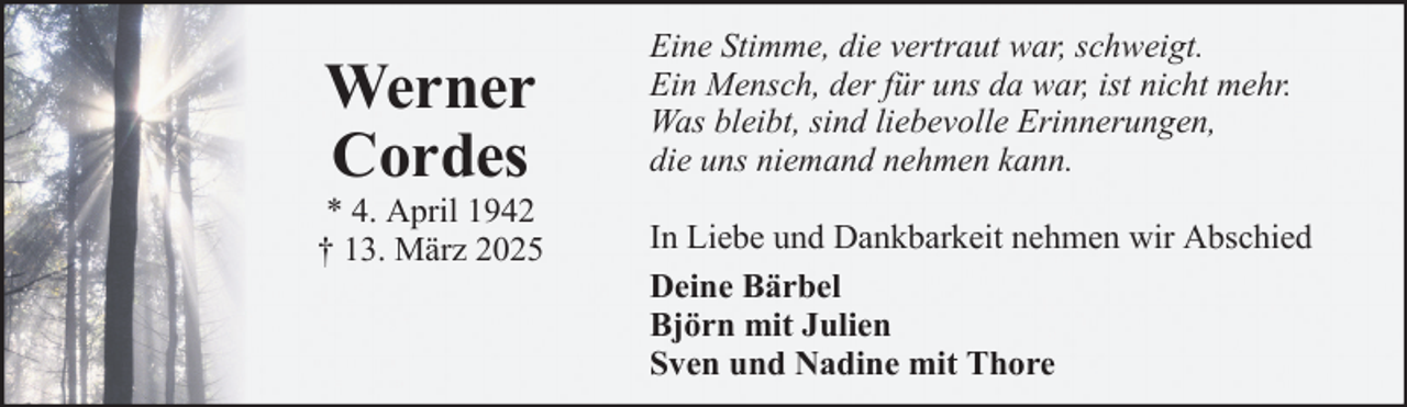 <p>Werner<br />Cordes<br />* 4. April 1942<br />† 13. März 2025</p><p>Eine Stimme, die vertraut war, schweigt.<br />Ein Mensch, der für uns da war, ist nicht mehr.<br />Was bleibt, sind liebevolle Erinnerungen,<br />die uns niemand nehmen kann.<br />In Liebe und Dankbarkeit nehmen wir Abschied<br />Deine Bärbel<br />Björn mit Julien<br />Sven und Nadine mit Thore</p>