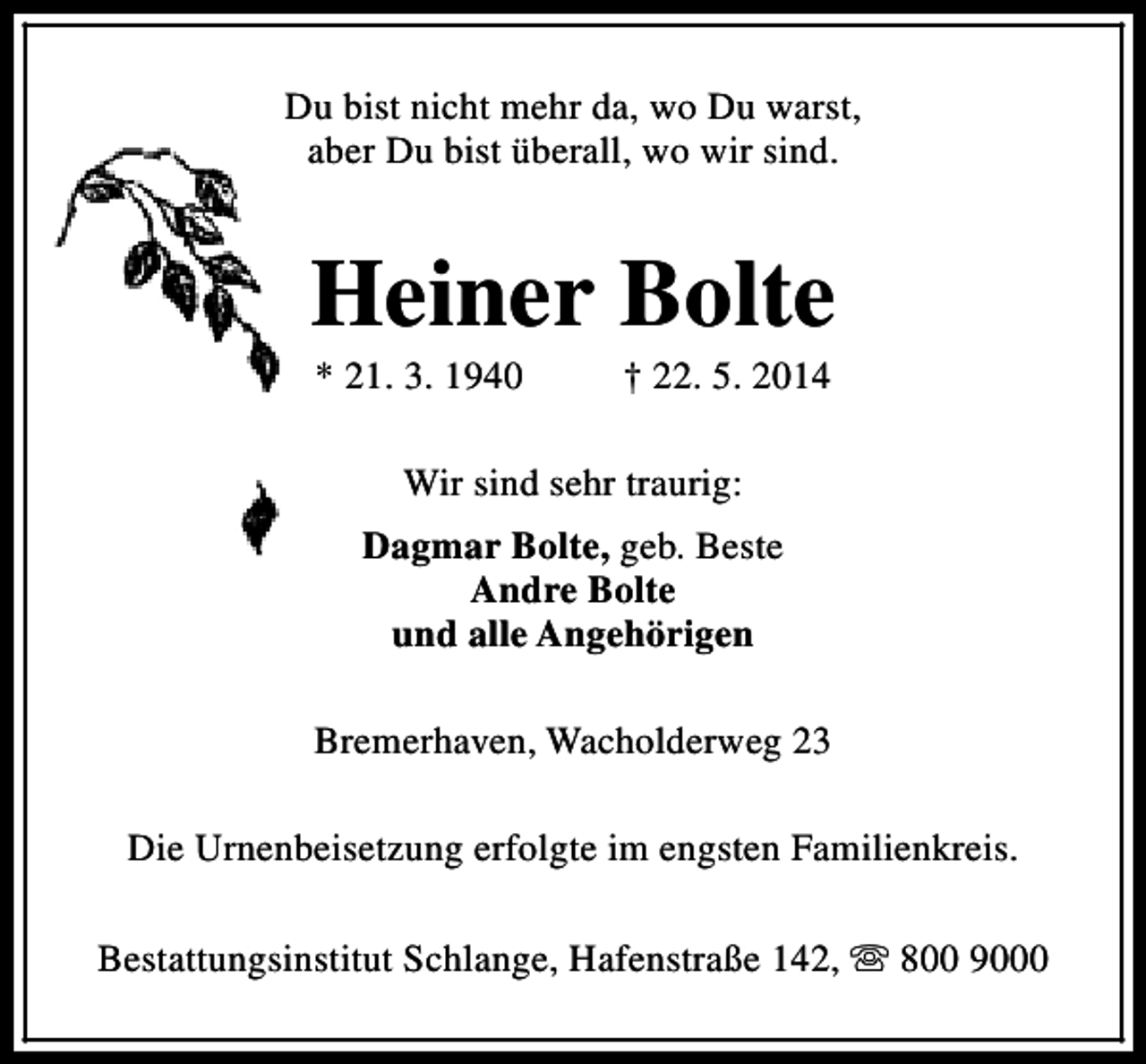 <p>Du bist nicht mehr da, wo Du warst,<br />aber Du bist überall, wo wir sind.</p><p>Heiner Bolte<br />* 21. 3. 1940</p><p>† 22. 5. 2014</p><p>Wir sind sehr traurig:<br />Dagmar Bolte, geb. Beste<br />Andre Bolte<br />und alle Angehörigen<br />Bremerhaven, Wacholderweg 23<br />Die Urnenbeisetzung erfolgte im engsten Familienkreis.<br />Bestattungsinstitut Schlange, Hafenstraße 142, s 800 9000</p>