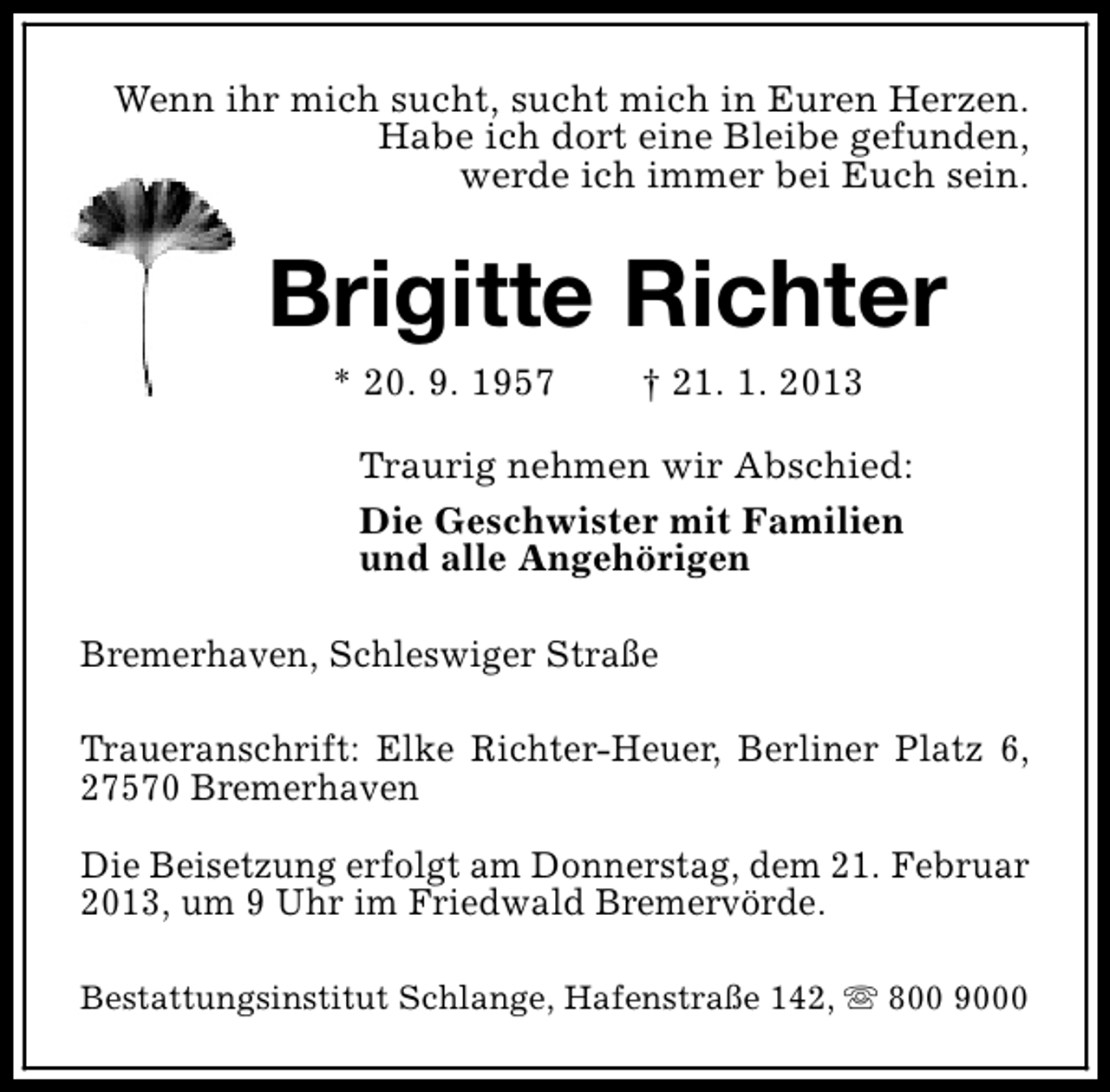 <p>Wenn ihr mich sucht, sucht mich in Euren Herzen.<br />Habe ich dort eine Bleibe gefunden,<br />werde ich immer bei Euch sein.</p><p>Brigitte Richter<br />* 20. 9. 1957</p><p>† 21. 1. 2013</p><p>Traurig nehmen wir Abschied:<br />Die Geschwister mit Familien<br />und alle Angehörigen<br />Bremerhaven, Schleswiger Straße<br />Traueranschrift: Elke Richter-Heuer, Berliner Platz 6,<br />27570 Bremerhaven<br />Die Beisetzung erfolgt am Donnerstag, dem 21. Februar<br />2013, um 9 Uhr im Friedwald Bremervörde.<br />Bestattungsinstitut Schlange, Hafenstraße 142, s 800 9000</p>