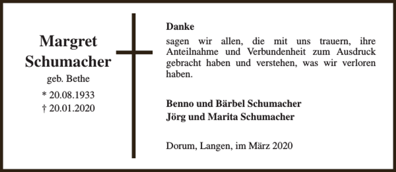 <p>Margret<br />Schumacher<br />geb. Bethe<br />* 20.08.1933<br />† 20.01.2020</p><p>Danke<br />sagen wir allen, die mit uns trauern, ihre<br />Anteilnahme und Verbundenheit zum Ausdruck<br />gebracht haben und verstehen, was wir verloren<br />haben.<br />Benno und Bärbel Schumacher<br />Jörg und Marita Schumacher<br />Dorum, Langen, im März 2020</p>