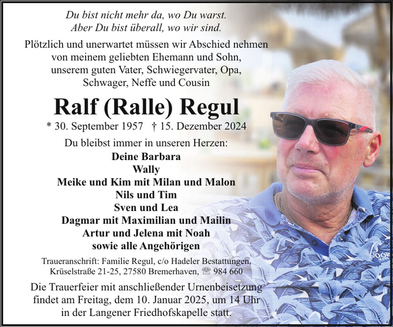 <p>Du bist nicht mehr da, wo Du warst.<br />Aber Du bist überall, wo wir sind.<br />Plötzlich und unerwartet müssen wir Abschied nehmen<br />von meinem geliebten Ehemann und Sohn,<br />unserem guten Vater, Schwiegervater, Opa,<br />Schwager, Neffe und Cousin</p><p>Ralf (Ralle) Regul</p><p>* 30. September 1957 † 15. Dezember 2024<br />Du bleibst immer in unseren Herzen:<br />Deine Barbara<br />Wally<br />Meike und Kim mit Milan und Malon<br />Nils und Tim<br />Sven und Lea<br />Dagmar mit Maximilian und Mailin<br />Artur und Jelena mit Noah<br />sowie alle Angehörigen<br />Traueranschrift: Familie Regul, c/o Hadeler Bestattungen,<br />Krüselstraße 21-25, 27580 Bremerhaven, ' 984 660</p><p>Die Trauerfeier mit anschließender Urnenbeisetzung<br />findet am Freitag, dem 10. Januar 2025, um 14 Uhr<br />in der Langener Friedhofskapelle statt.</p>