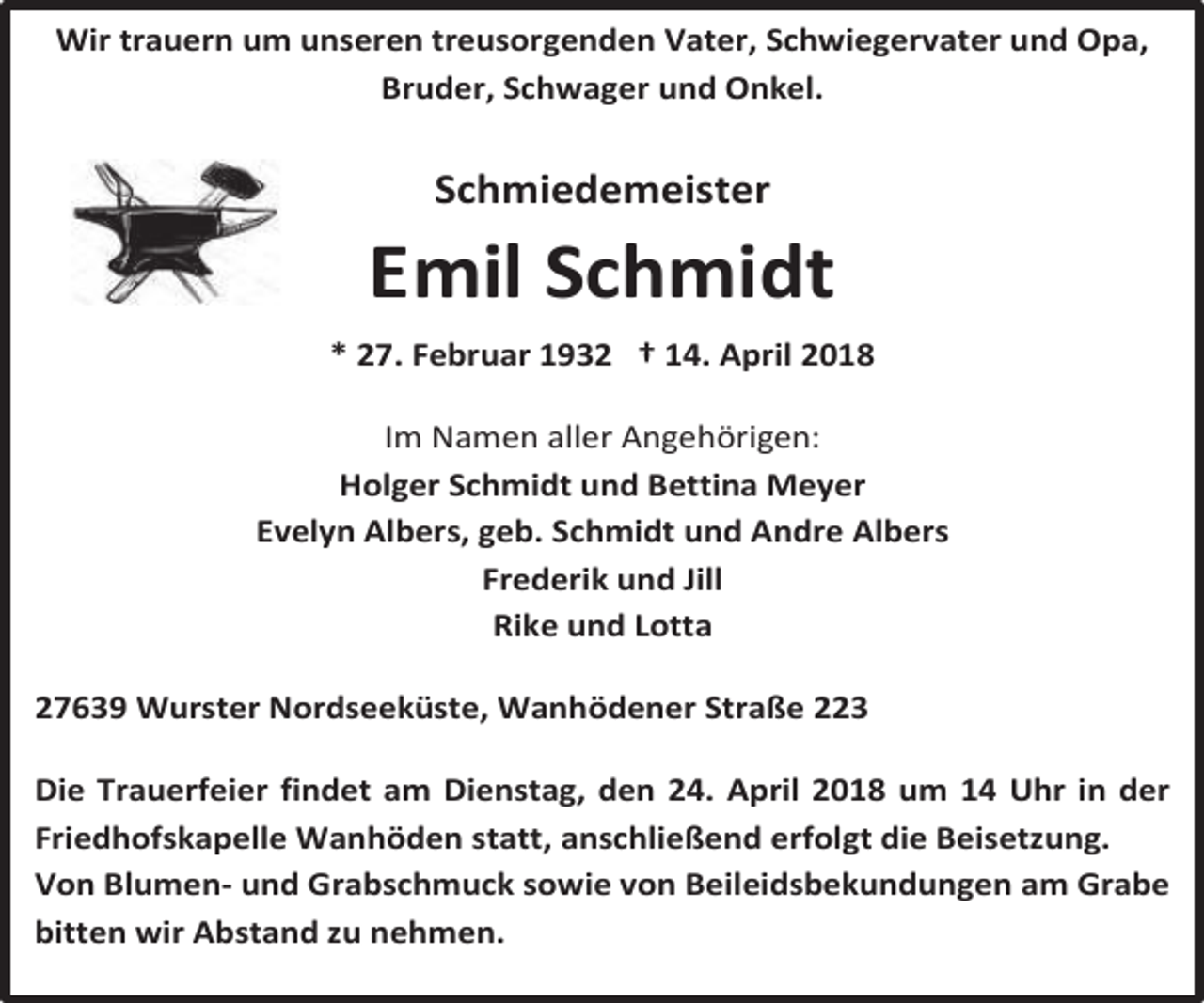 <p>Wir trauern um unseren treusorgenden Vater, Schwiegervater und Opa,<br />Bruder, Schwager und Onkel.</p><p>Schmiedemeister</p><p>Emil Schmidt<br />* 27. Februar 1932 † 14. April 2018<br />Im Namen aller Angehörigen:<br />Holger Schmidt und Bettina Meyer<br />Evelyn Albers, geb. Schmidt und Andre Albers<br />Frederik und Jill<br />Rike und Lotta<br />27639 Wurster Nordseeküste, Wanhödener Straße 223<br />Die Trauerfeier findet am Dienstag, den 24. April 2018 um 14 Uhr in der<br />Friedhofskapelle Wanhöden statt, anschließend erfolgt die Beisetzung.<br />Von Blumen- und Grabschmuck sowie von Beileidsbekundungen am Grabe<br />bitten wir Abstand zu nehmen.</p>