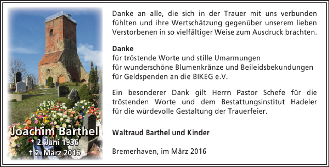 <p>Danke an alle, die sich in der Trauer mit uns verbunden<br />fühlten und ihre Wertschätzung gegenüber unserem lieben<br />Verstorbenen in so vielfältiger Weise zum Ausdruck brachten.<br />Danke<br />für tröstende Worte und stille Umarmungen<br />für wunderschöne Blumenkränze und Beileidsbekundungen<br />für Geldspenden an die BIKEG e.V.<br />Ein besonderer Dank gilt Herrn Pastor Schefe für die<br />tröstenden Worte und dem Bestattungsinstitut Hadeler<br />für die würdevolle Gestaltung der Trauerfeier.</p><p>Joachim Barthel<br />* 2. Juni 1936<br />† 2. März 2016</p><p>Waltraud Barthel und Kinder<br />Bremerhaven, im März 2016</p>