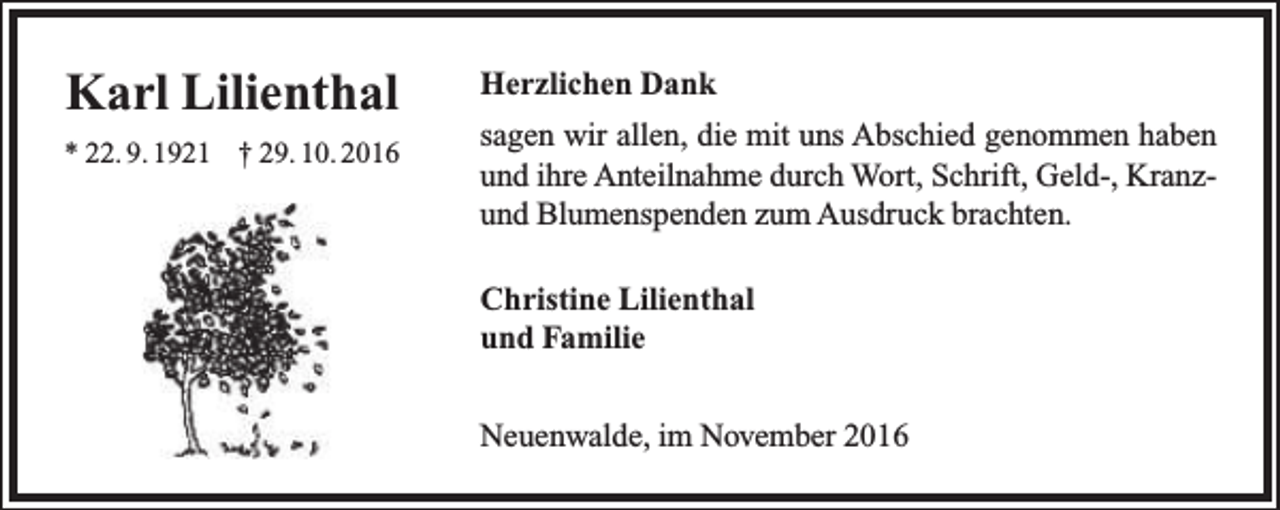 <p>Karl Lilienthal<br />* 22. 9. 1921 † 29. 10. 2016</p><p>Herzlichen Dank<br />sagen wir allen, die mit uns Abschied genommen haben<br />und ihre Anteilnahme durch Wort, Schrift, Geld-, Kranzund Blumenspenden zum Ausdruck brachten.<br />Christine Lilienthal<br />und Familie<br />Neuenwalde, im November 2016</p>