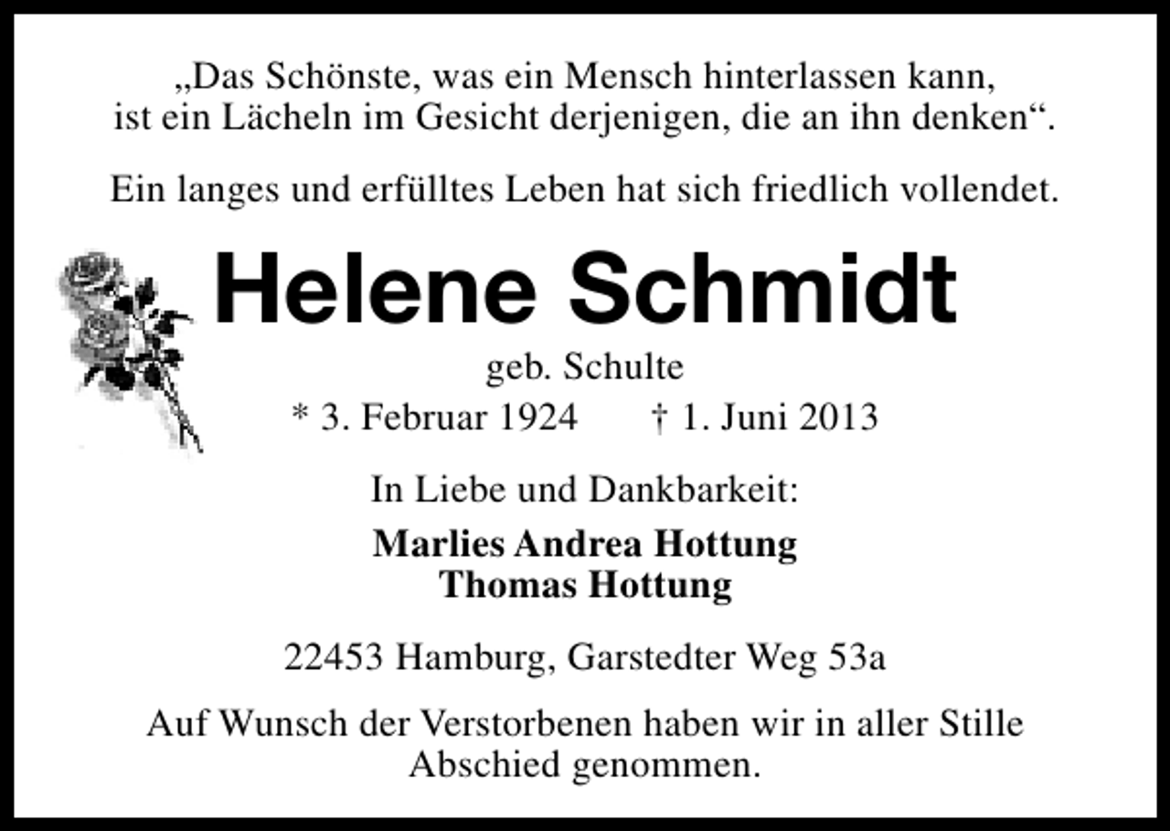 <p>„Das Schönste, was ein Mensch hinterlassen kann,<br />ist ein Lächeln im Gesicht derjenigen, die an ihn denken“.<br />Ein langes und erfülltes Leben hat sich friedlich vollendet.</p><p>Helene Schmidt<br />geb. Schulte<br />* 3. Februar 1924<br />† 1. Juni 2013<br />In Liebe und Dankbarkeit:<br />Marlies Andrea Hottung<br />Thomas Hottung<br />22453 Hamburg, Garstedter Weg 53a<br />Auf Wunsch der Verstorbenen haben wir in aller Stille<br />Abschied genommen.</p>