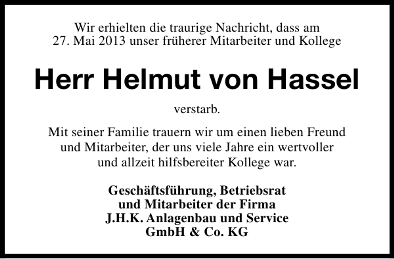 <p>Wir erhielten die traurige Nachricht, dass am<br />27. Mai 2013 unser früherer Mitarbeiter und Kollege</p><p>Herr Helmut von Hassel<br />verstarb.<br />Mit seiner Familie trauern wir um einen lieben Freund<br />und Mitarbeiter, der uns viele Jahre ein wertvoller<br />und allzeit hilfsbereiter Kollege war.<br />Geschäftsführung, Betriebsrat<br />und Mitarbeiter der Firma<br />J.H.K. Anlagenbau und Service<br />GmbH &amp; Co. KG</p>