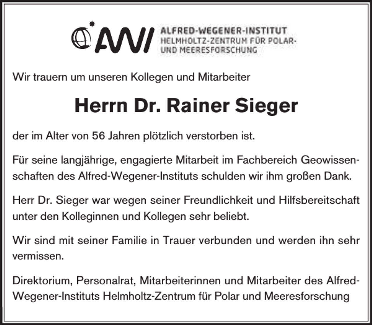 <p>Wir trauern um unseren Kollegen und Mitarbeiter</p><p>Herrn Dr. Rainer Sieger<br />der im Alter von 56 Jahren plötzlich verstorben ist.<br />Für seine langjährige, engagierte Mitarbeit im Fachbereich Geowissenschaften des Alfred-Wegener-Instituts schulden wir ihm großen Dank.<br />Herr Dr. Sieger war wegen seiner Freundlichkeit und Hilfsbereitschaft<br />unter den Kolleginnen und Kollegen sehr beliebt.<br />Wir sind mit seiner Familie in Trauer verbunden und werden ihn sehr<br />vermissen.<br />Direktorium, Personalrat, Mitarbeiterinnen und Mitarbeiter des AlfredWegener-Instituts Helmholtz-Zentrum für Polar und Meeresforschung</p>