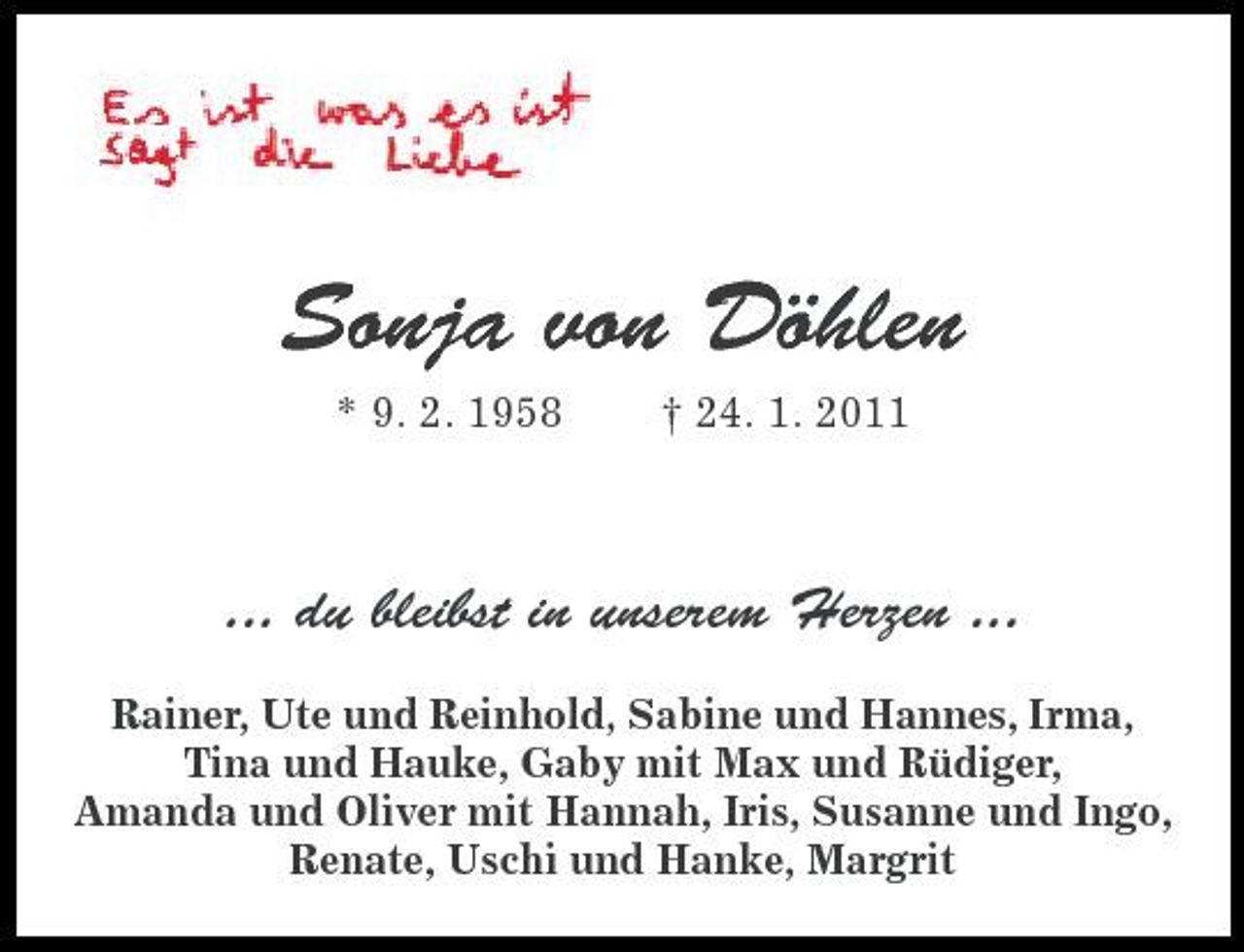 <p>Sonja von Döhlen<br />* 9. 2. 1958 † 24. 1. 2011</p>
<p>... du bleibst in unserem Herzen ...<br />Rainer, Ute und Reinhold, Sabine und Hannes, Irma, Tina und Hauke, Gaby mit Max und Rüdiger, Amanda und Oliver mit Hannah, Iris, Susanne und Ingo, Renate, Uschi und Hanke, Margrit</p>