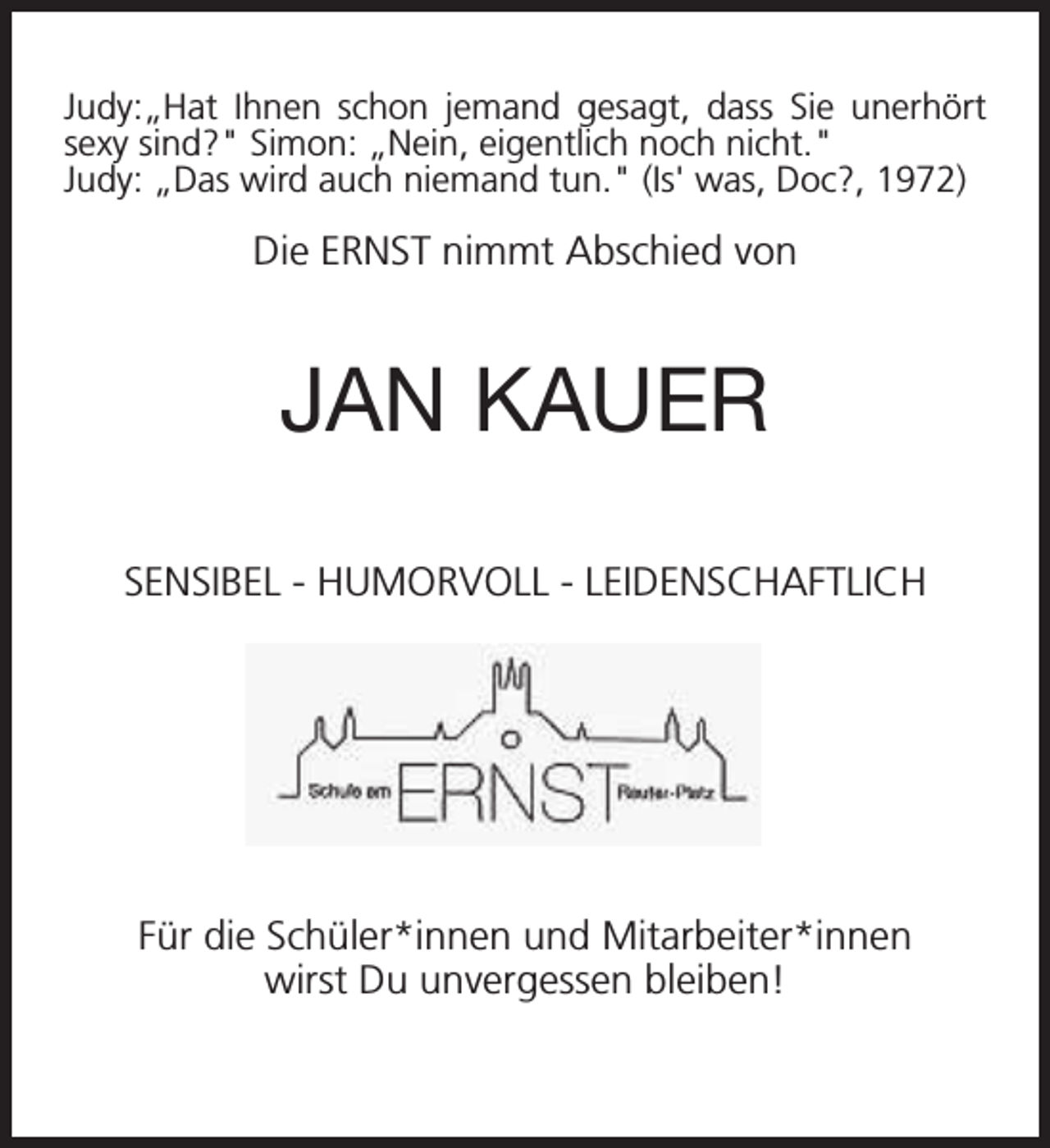 <p>Judy:„Hat Ihnen schon jemand gesagt, dass Sie unerhört<br />sexy sind?" Simon: „Nein, eigentlich noch nicht."<br />Judy: „Das wird auch niemand tun." (Is' was, Doc?, 1972)</p><p>Die ERNST nimmt Abschied von</p><p>JAN KAUER<br />SENSIBEL - HUMORVOLL - LEIDENSCHAFTLICH</p><p>Für die Schüler*innen und Mitarbeiter*innen<br />wirst Du unvergessen bleiben!</p>