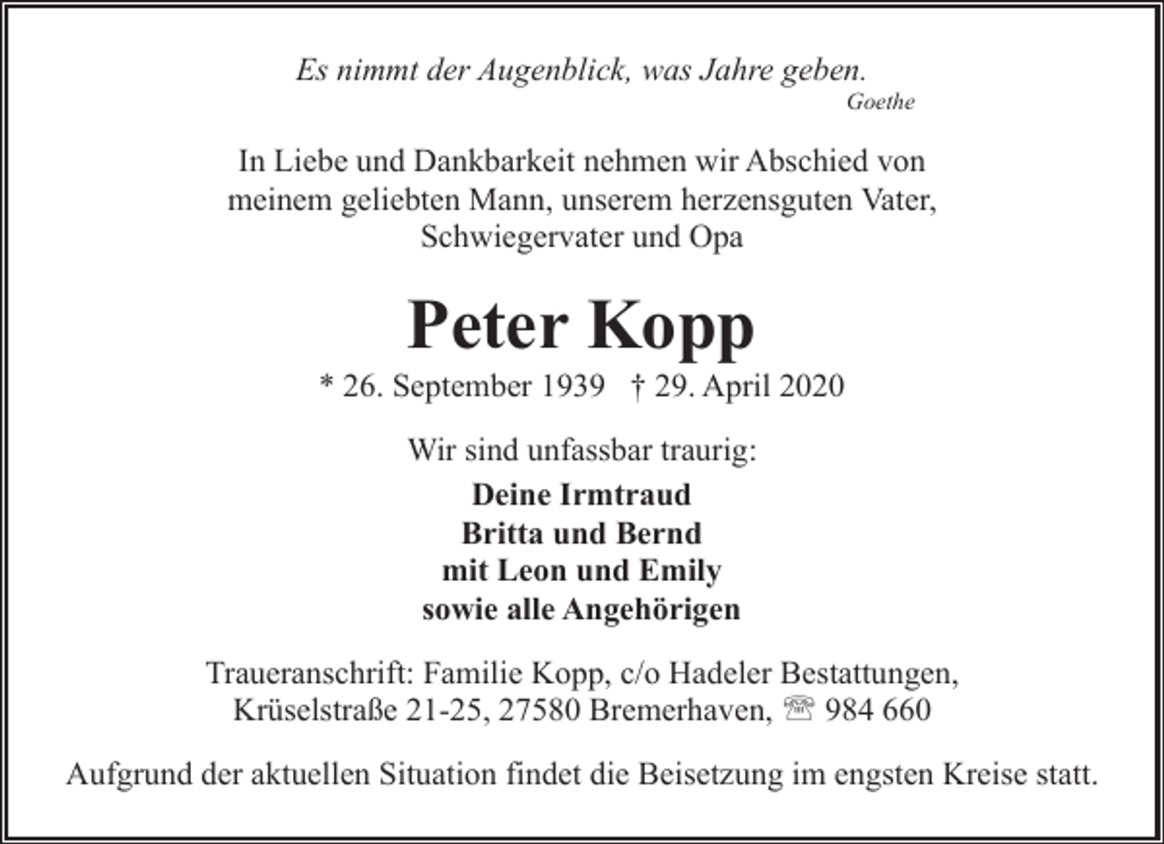 <p>Es nimmt der Augenblick, was Jahre geben.</p><p>Goethe</p><p>In Liebe und Dankbarkeit nehmen wir Abschied von<br />meinem geliebten Mann, unserem herzensguten Vater,<br />Schwiegervater und Opa</p><p>Peter Kopp</p><p>* 26. September 1939 † 29. April 2020<br />Wir sind unfassbar traurig:<br />Deine Irmtraud<br />Britta und Bernd<br />mit Leon und Emily<br />sowie alle Angehörigen<br />Traueranschrift: Familie Kopp, c/o Hadeler Bestattungen,<br />Krüselstraße 21-25, 27580 Bremerhaven, ' 984 660<br />Aufgrund der aktuellen Situation findet die Beisetzung im engsten Kreise statt.</p>