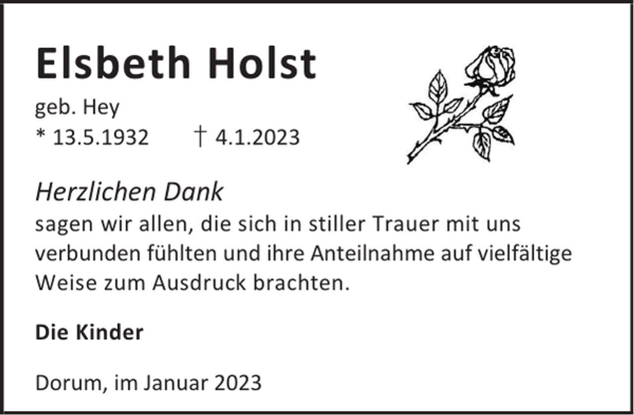 <p>Elsbeth Holst</p><p>geb. Hey<br />* 13.5.1932</p><p>† 4.1.2023</p><p>Herzlichen Dank</p><p>sagen wir allen, die sich in stiller Trauer mit uns<br />verbunden fühlten und ihre Anteilnahme auf vielfältige<br />Weise zum Ausdruck brachten.<br />Die Kinder<br />Dorum, im Januar 2023</p>