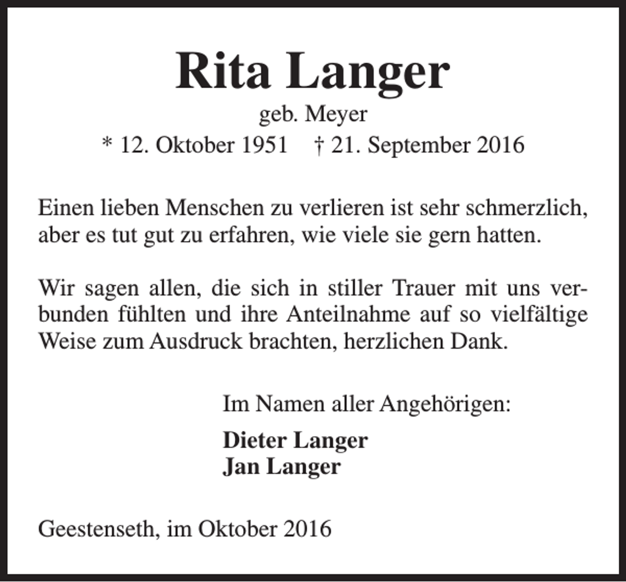 <p>Rita Langer</p><p>geb. Meyer<br />* 12. Oktober 1951 † 21. September 2016<br />Einen lieben Menschen zu verlieren ist sehr schmerzlich,<br />aber es tut gut zu erfahren, wie viele sie gern hatten.<br />Wir sagen allen, die sich in stiller Trauer mit uns verbunden fühlten und ihre Anteilnahme auf so vielfältige<br />Weise zum Ausdruck brachten, herzlichen Dank.<br />Im Namen aller Angehörigen:<br />Dieter Langer<br />Jan Langer<br />Geestenseth, im Oktober 2016</p>