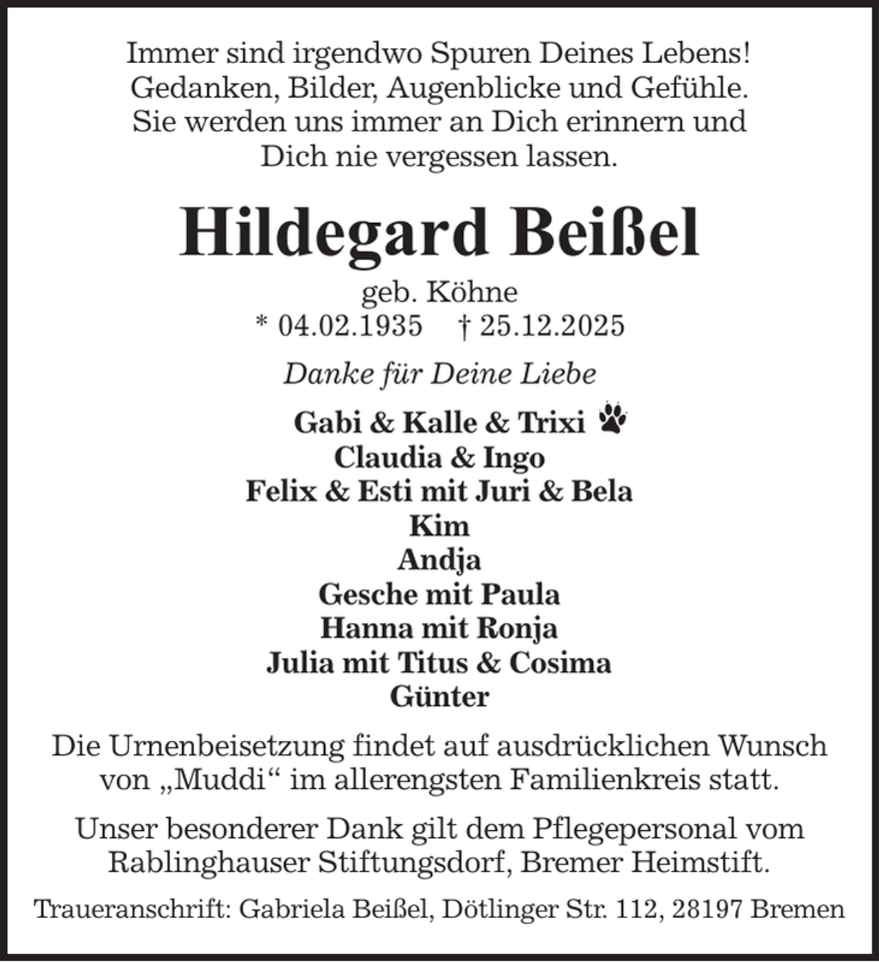 <p>Immer sind irgendwo Spuren Deines Lebens!<br />Gedanken, Bilder, Augenblicke und Gefühle.<br />Sie werden uns immer an Dich erinnern und<br />Dich nie vergessen lassen.</p><p>Hildegard Beißel<br />geb. Köhne<br />* 04.02.1935 † 25.12.2025<br />Danke für Deine Liebe<br />Gabi &amp; Kalle &amp; Trixi<br />Claudia &amp; Ingo<br />Felix &amp; Esti mit Juri &amp; Bela<br />Kim<br />Andja<br />Gesche mit Paula<br />Hanna mit Ronja<br />Julia mit Titus &amp; Cosima<br />Günter<br />Die Urnenbeisetzung findet auf ausdrücklichen Wunsch<br />von „Muddi“ im allerengsten Familienkreis statt.<br />Unser besonderer Dank gilt dem Pflegepersonal vom<br />Rablinghauser Stiftungsdorf, Bremer Heimstift.<br />Traueranschrift: Gabriela Beißel, Dötlinger Str. 112, 28197 Bremen</p>