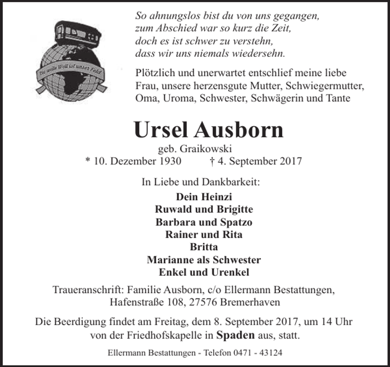 <p>So ahnungslos bist du von uns gegangen,<br />zum Abschied war so kurz die Zeit,<br />doch es ist schwer zu verstehn,<br />dass wir uns niemals wiedersehn.<br />Plötzlich und unerwartet entschlief meine liebe<br />Frau, unsere herzensgute Mutter, Schwiegermutter,<br />Oma, Uroma, Schwester, Schwägerin und Tante</p><p>Ursel Ausborn</p><p>geb. Graikowski<br />* 10. Dezember 1930<br />† 4. September 2017<br />In Liebe und Dankbarkeit:<br />Dein Heinzi<br />Ruwald und Brigitte<br />Barbara und Spatzo<br />Rainer und Rita<br />Britta<br />Marianne als Schwester<br />Enkel und Urenkel<br />Traueranschrift: Familie Ausborn, c/o Ellermann Bestattungen,<br />Hafenstraße 108, 27576 Bremerhaven<br />Die Beerdigung findet am Freitag, dem 8. September 2017, um 14 Uhr<br />von der Friedhofskapelle in Spaden aus, statt.<br />Ellermann Bestattungen - Telefon 0471 - 43124</p>