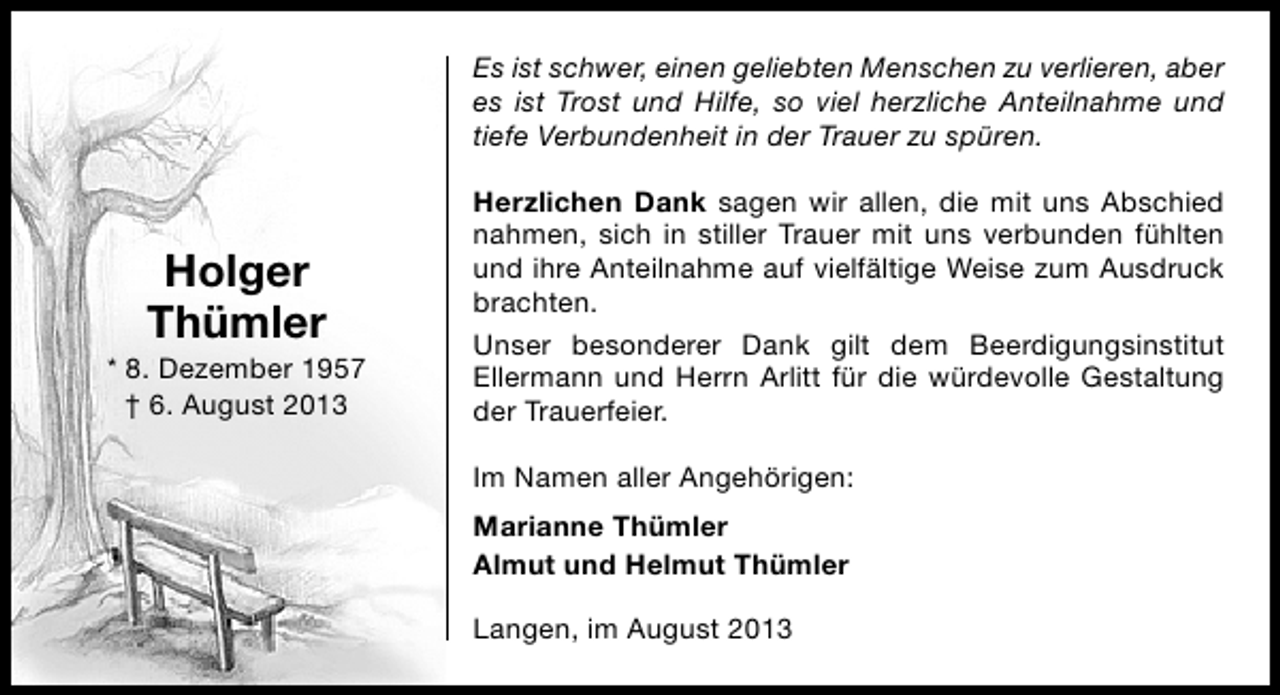 <p>Es ist schwer, einen geliebten Menschen zu verlieren, aber<br />es ist Trost und Hilfe, so viel herzliche Anteilnahme und<br />tiefe Verbundenheit in der Trauer zu spüren.</p><p>Holger<br />Thümler</p><p>* 8. Dezember 1957<br />† 6. August 2013</p><p>Herzlichen Dank sagen wir allen, die mit uns Abschied<br />nahmen, sich in stiller Trauer mit uns verbunden fühlten<br />und ihre Anteilnahme auf vielfältige Weise zum Ausdruck<br />brachten.<br />Unser besonderer Dank gilt dem Beerdigungsinstitut<br />Ellermann und Herrn Arlitt für die würdevolle Gestaltung<br />der Trauerfeier.<br />Im Namen aller Angehörigen:<br />Marianne Thümler<br />Almut und Helmut Thümler<br />Langen, im August 2013</p>