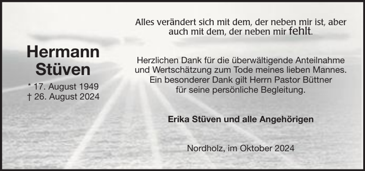 <p>Alles verändert sich mit dem, der neben mir ist, aber<br />auch mit dem, der neben mir fehlt.</p>
<p>Hermann<br />Stüven<br />* 17. August 1949<br />† 26. August 2024</p>
<p>Herzlichen Dank für die überwältigende Anteilnahme<br />und Wertschätzung zum Tode meines lieben Mannes.<br />Ein besonderer Dank gilt Herrn Pastor Büttner<br />für seine persönliche Begleitung.<br />Erika Stüven und alle Angehörigen<br />Nordholz, im Oktober 2024</p>