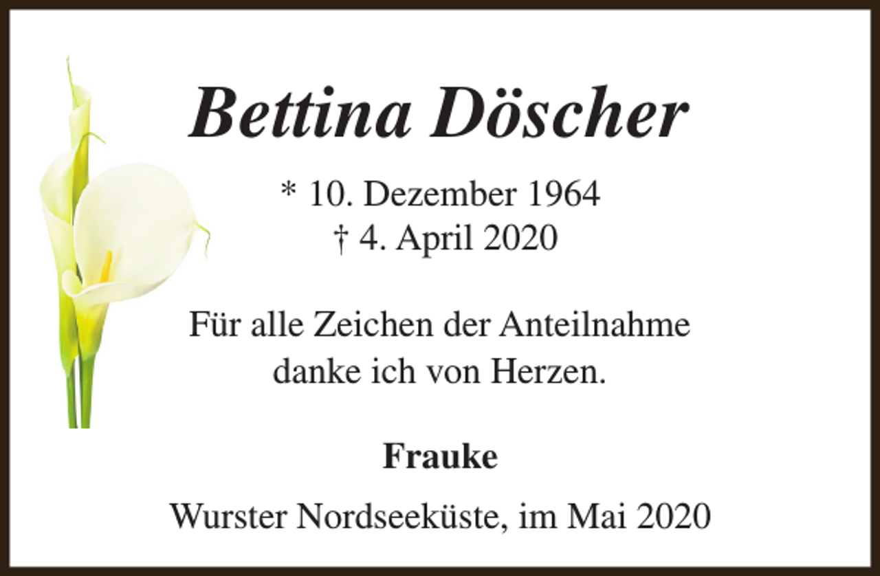 <p>Bettina Döscher<br />* 10. Dezember 1964<br />† 4. April 2020<br />Für alle Zeichen der Anteilnahme<br />danke ich von Herzen.<br />Frauke<br />Wurster Nordseeküste, im Mai 2020</p>