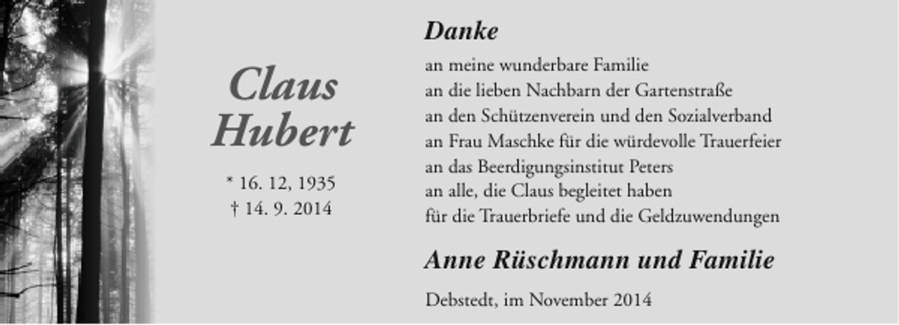 <p>Danke</p><p>Claus<br />Hubert<br />* 16. 12, 1935<br />† 14. 9. 2014</p><p>an meine wunderbare Familie<br />an die lieben Nachbarn der Gartenstraße<br />an den Schützenverein und den Sozialverband<br />an Frau Maschke für die würdevolle Trauerfeier<br />an das Beerdigungsinstitut Peters<br />an alle, die Claus begleitet haben<br />für die Trauerbriefe und die Geldzuwendungen</p><p>Anne Rüschmann und Familie<br />Debstedt, im November 2014</p>