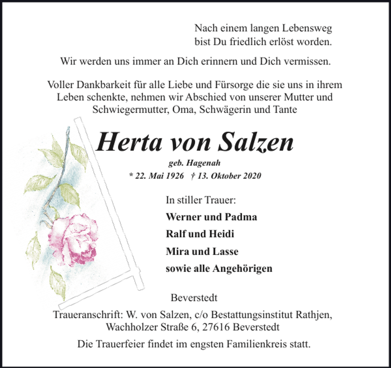 <p>Nach einem langen Lebensweg<br />bist Du friedlich erlöst worden.<br />Wir werden uns immer an Dich erinnern und Dich vermissen.<br />Voller Dankbarkeit für alle Liebe und Fürsorge die sie uns in ihrem<br />Leben schenkte, nehmen wir Abschied von unserer Mutter und<br />Schwiegermutter, Oma, Schwägerin und Tante</p><p>Herta von Salzen<br />geb. Hagenah<br />* 22. Mai 1926 † 13. Oktober 2020</p><p>In stiller Trauer:<br />Werner und Padma<br />Ralf und Heidi<br />Mira und Lasse<br />sowie alle Angehörigen<br />Beverstedt<br />Traueranschrift: W. von Salzen, c/o Bestattungsinstitut Rathjen,<br />Wachholzer Straße 6, 27616 Beverstedt<br />Die Trauerfeier findet im engsten Familienkreis statt.</p>