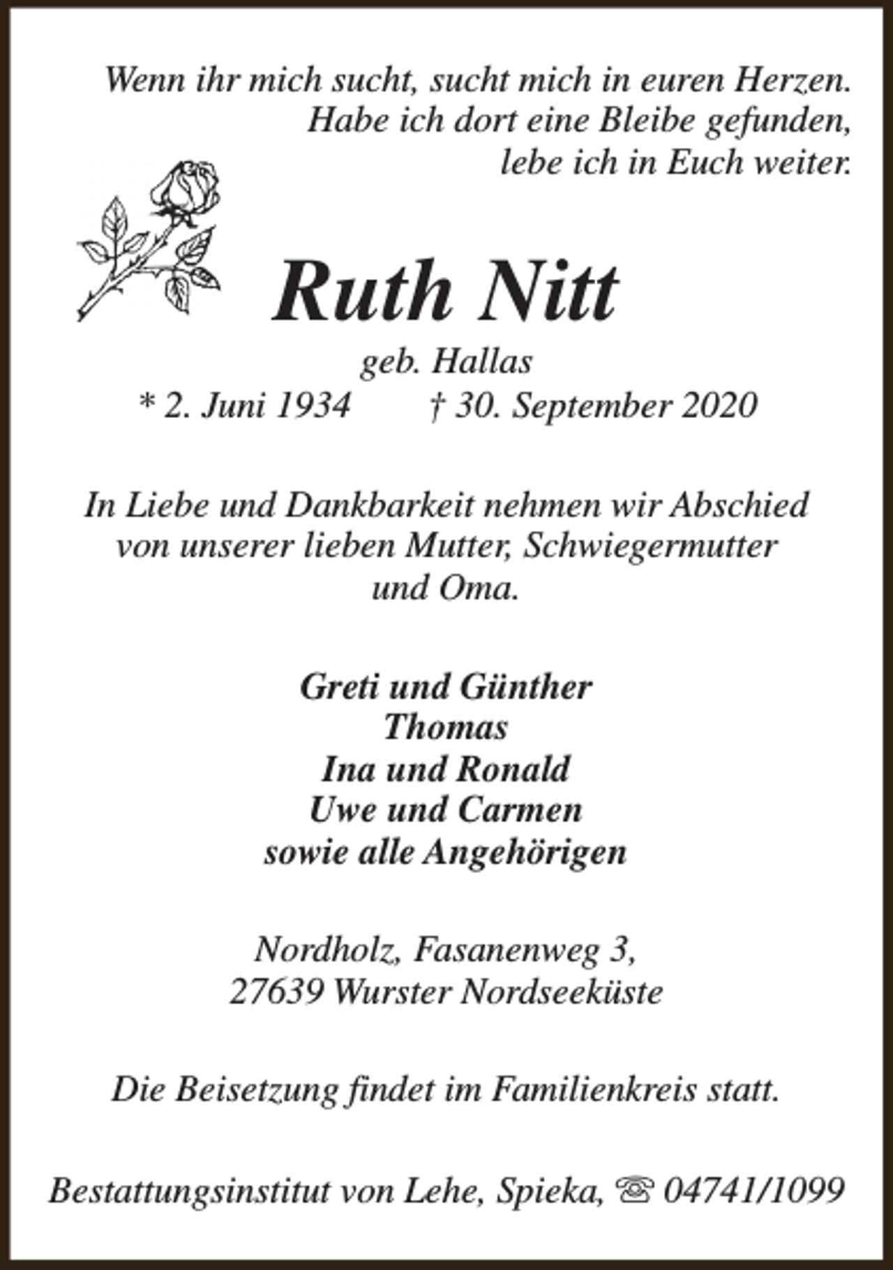 <p>Wenn ihr mich sucht, sucht mich in euren Herzen.<br />Habe ich dort eine Bleibe gefunden,<br />lebe ich in Euch weiter.</p><p>Ruth Nitt<br />* 2. Juni 1934</p><p>geb. Hallas<br />† 30. September 2020</p><p>In Liebe und Dankbarkeit nehmen wir Abschied<br />von unserer lieben Mutter, Schwiegermutter<br />und Oma.<br />Greti und Günther<br />Thomas<br />Ina und Ronald<br />Uwe und Carmen<br />sowie alle Angehörigen<br />Nordholz, Fasanenweg 3,<br />27639 Wurster Nordseeküste<br />Die Beisetzung findet im Familienkreis statt.<br />Bestattungsinstitut von Lehe, Spieka, s 04741/1099</p>