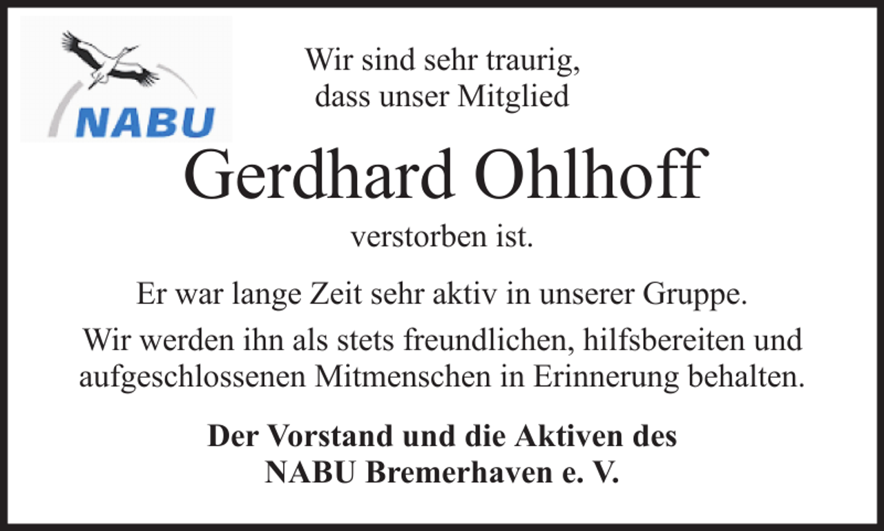<p>Wir sind sehr traurig,<br />dass unser Mitglied</p><p>Gerdhard Ohlhoff<br />verstorben ist.<br />Er war lange Zeit sehr aktiv in unserer Gruppe.<br />Wir werden ihn als stets freundlichen, hilfsbereiten und<br />aufgeschlossenen Mitmenschen in Erinnerung behalten.<br />Der Vorstand und die Aktiven des<br />NABU Bremerhaven e. V.</p>