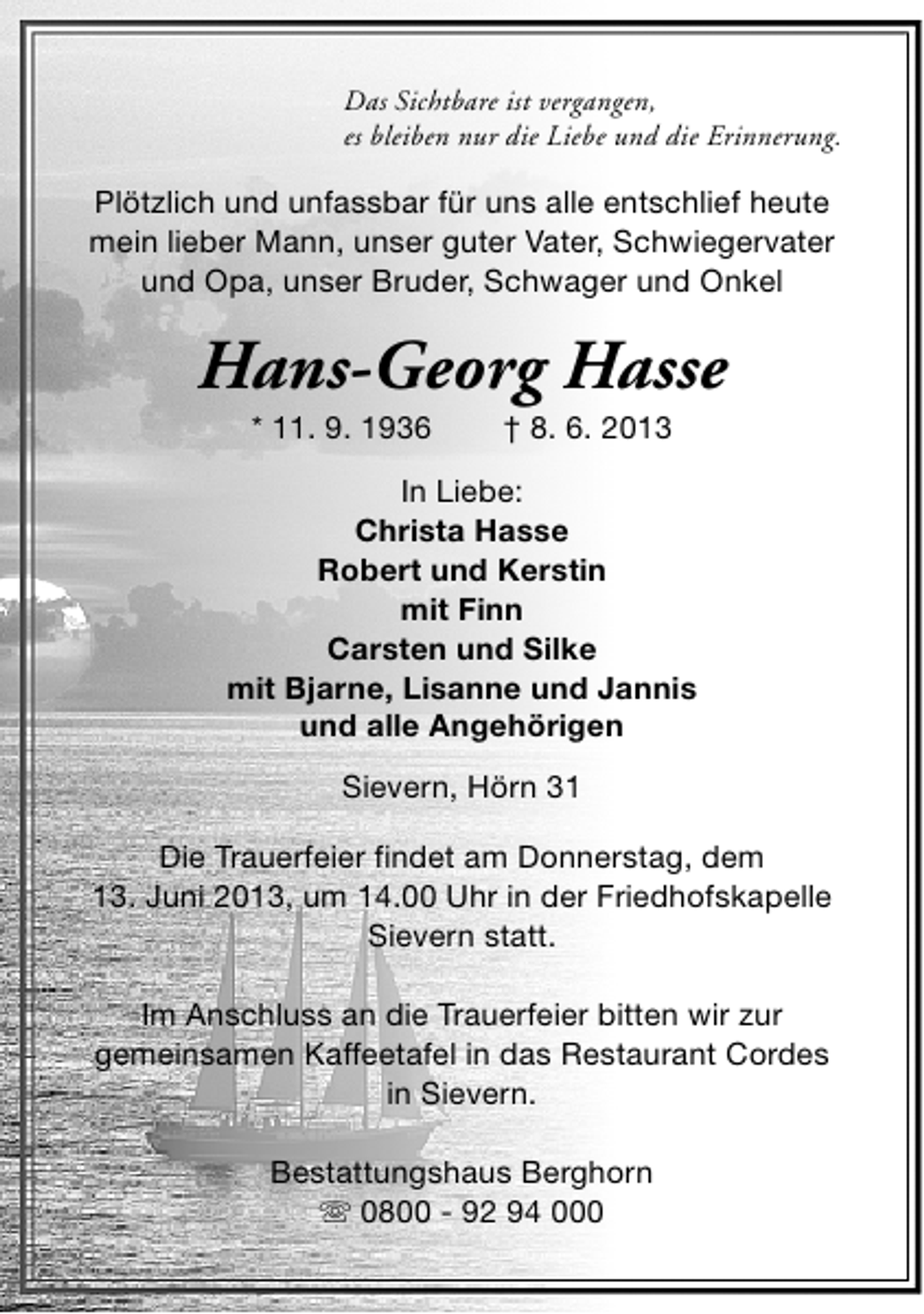 <p>Das Sichtbare ist vergangen,<br />es bleiben nur die Liebe und die Erinnerung.</p><p>Plötzlich und unfassbar für uns alle entschlief heute<br />mein lieber Mann, unser guter Vater, Schwiegervater<br />und Opa, unser Bruder, Schwager und Onkel</p><p>Hans-Georg Hasse<br />* 11. 9. 1936</p><p>† 8. 6. 2013</p><p>In Liebe:<br />Christa Hasse<br />Robert und Kerstin<br />mit Finn<br />Carsten und Silke<br />mit Bjarne, Lisanne und Jannis<br />und alle Angehörigen<br />Sievern, Hörn 31<br />Die Trauerfeier findet am Donnerstag, dem<br />13. Juni 2013, um 14.00 Uhr in der Friedhofskapelle<br />Sievern statt.<br />Im Anschluss an die Trauerfeier bitten wir zur<br />gemeinsamen Kaffeetafel in das Restaurant Cordes<br />in Sievern.<br />Bestattungshaus Berghorn<br />s 0800 - 92 94 000</p>