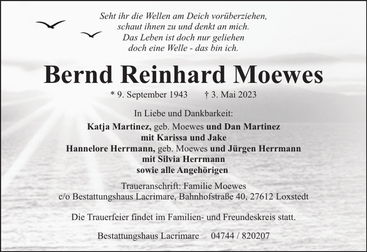 <p>Seht ihr die Wellen am Deich vorüberziehen,<br />schaut ihnen zu und denkt an mich.<br />Das Leben ist doch nur geliehen<br />doch eine Welle - das bin ich.</p><p>Bernd Reinhard Moewes<br />* 9. September 1943</p><p>† 3. Mai 2023</p><p>In Liebe und Dankbarkeit:<br />Katja Martinez, geb. Moewes und Dan Martinez<br />mit Karissa und Jake<br />Hannelore Herrmann, geb. Moewes und Jürgen Herrmann<br />mit Silvia Herrmann<br />sowie alle Angehörigen<br />Traueranschrift: Familie Moewes<br />c/o Bestattungshaus Lacrimare, Bahnhofstraße 40, 27612 Loxstedt<br />Die Trauerfeier findet im Familien- und Freundeskreis statt.<br />Bestattungshaus Lacrimare</p><p>04744 / 820207</p>