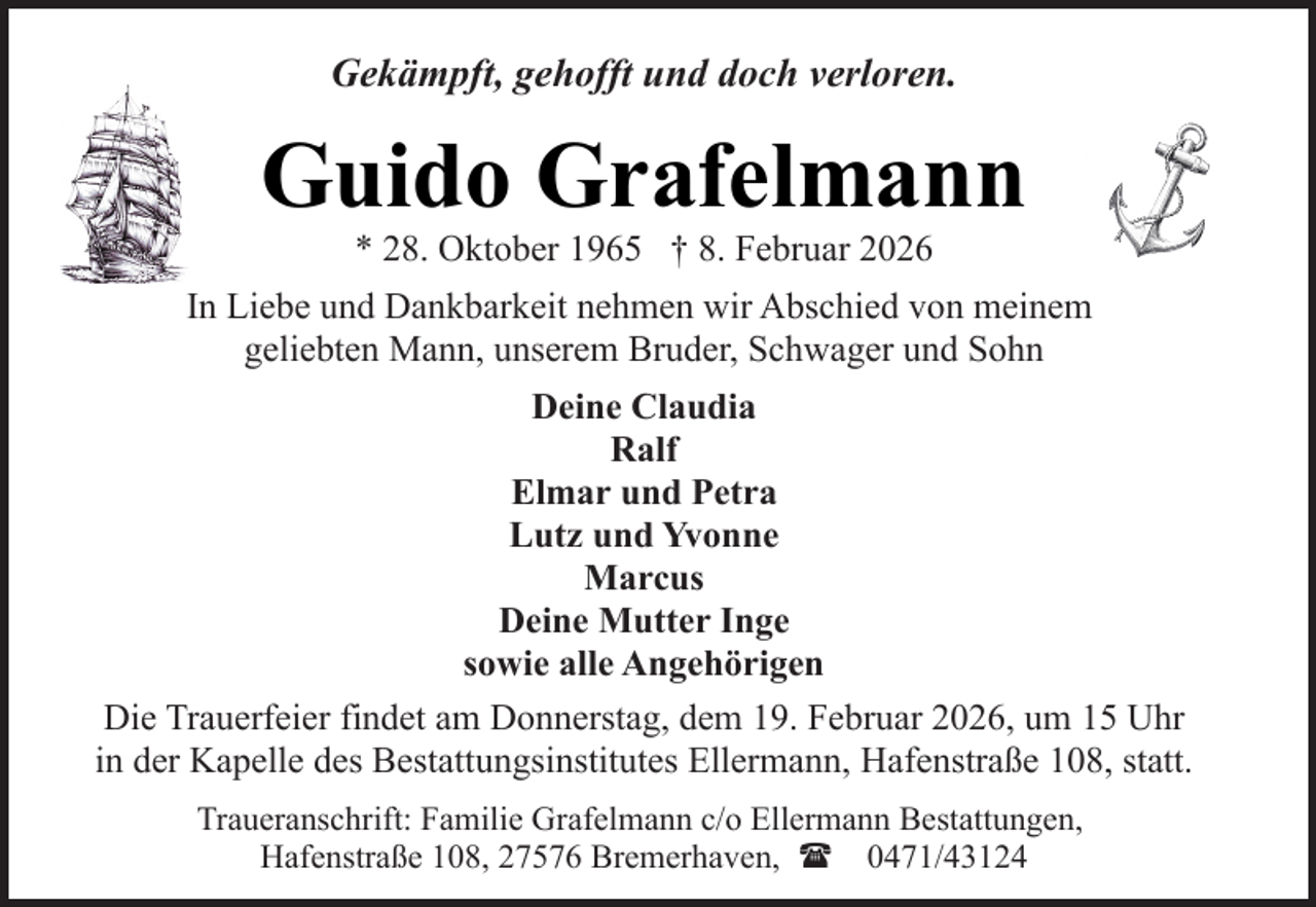 <p>Gekämpft, gehofft und doch verloren.</p><p>Guido Grafelmann<br />* 28. Oktober 1965 † 8. Februar 2026</p><p>In Liebe und Dankbarkeit nehmen wir Abschied von meinem<br />geliebten Mann, unserem Bruder, Schwager und Sohn<br />Deine Claudia<br />Ralf<br />Elmar und Petra<br />Lutz und Yvonne<br />Marcus<br />Deine Mutter Inge<br />sowie alle Angehörigen<br />Die Trauerfeier findet am Donnerstag, dem 19. Februar 2026, um 15 Uhr<br />in der Kapelle des Bestattungsinstitutes Ellermann, Hafenstraße 108, statt.<br />Traueranschrift: Familie Grafelmann c/o Ellermann Bestattungen,<br />Hafenstraße 108, 27576 Bremerhaven, ( 0471/43124</p>