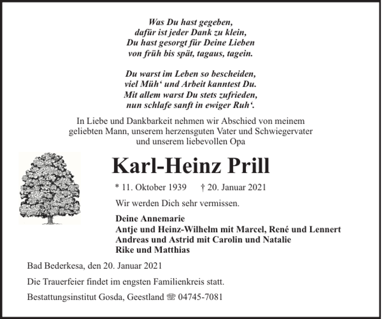<p>Was Du hast gegeben,<br />dafür ist jeder Dank zu klein,<br />Du hast gesorgt für Deine Lieben<br />von früh bis spät, tagaus, tagein.<br />Du warst im Leben so bescheiden,<br />viel Müh‘ und Arbeit kanntest Du.<br />Mit allem warst Du stets zufrieden,<br />nun schlafe sanft in ewiger Ruh‘.<br />In Liebe und Dankbarkeit nehmen wir Abschied von meinem<br />geliebten Mann, unserem herzensguten Vater und Schwiegervater<br />und unserem liebevollen Opa</p><p>Karl-Heinz Prill<br />* 11. Oktober 1939</p><p>† 20. Januar 2021</p><p>Wir werden Dich sehr vermissen.<br />Deine Annemarie<br />Antje und Heinz-Wilhelm mit Marcel, René und Lennert<br />Andreas und Astrid mit Carolin und Natalie<br />Rike und Matthias<br />Bad Bederkesa, den 20. Januar 2021<br />Die Trauerfeier findet im engsten Familienkreis statt.<br />Bestattungsinstitut Gosda, Geestland</p><p>04745-7081</p>