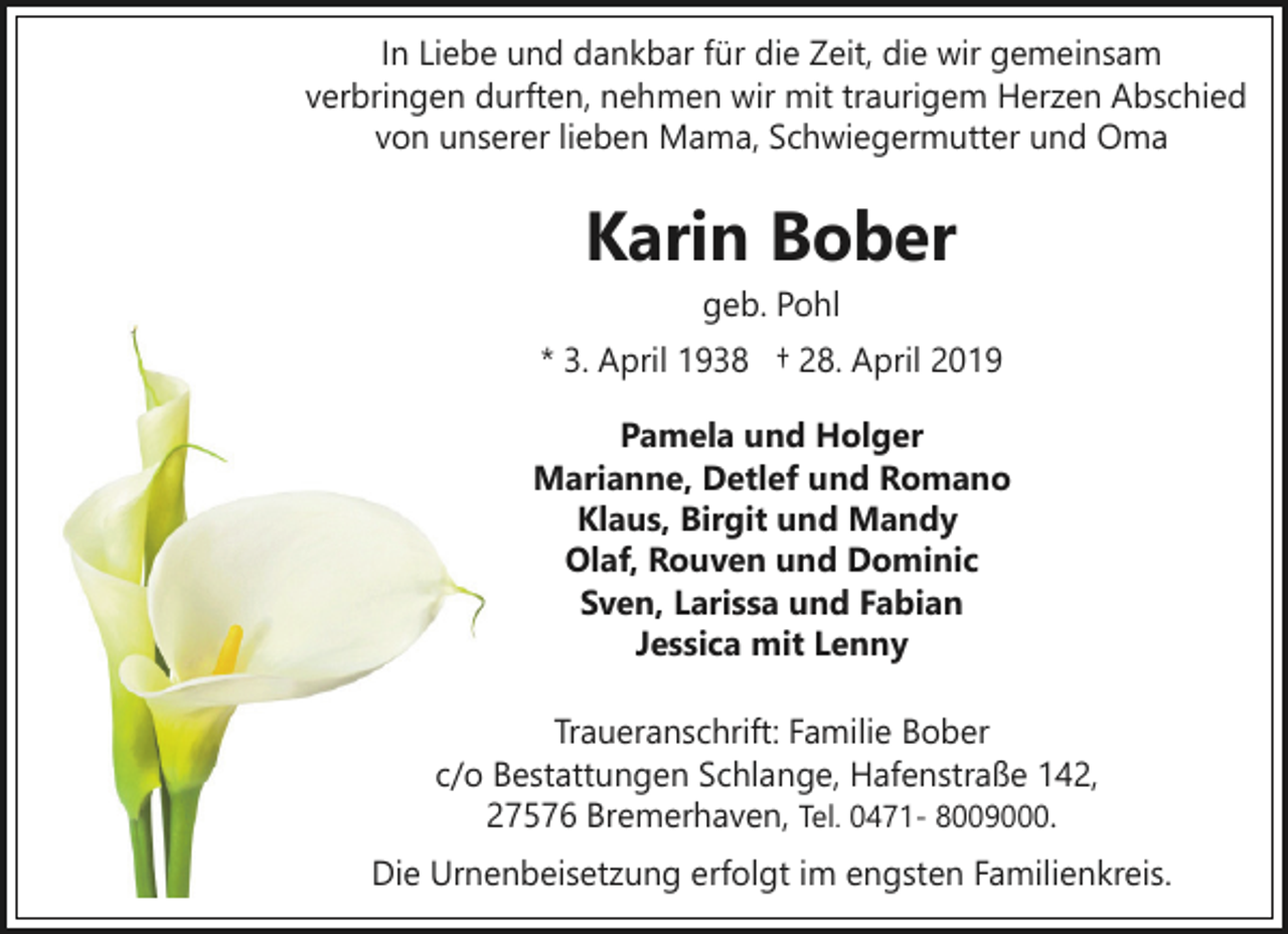 <p>In Liebe und dankbar für die Zeit, die wir gemeinsam<br />verbringen durften, nehmen wir mit traurigem Herzen Abschied<br />von unserer lieben Mama, Schwiegermutter und Oma</p><p>Karin Bober<br />geb. Pohl</p><p>* 3. April 1938 † 28. April 2019<br />Pamela und Holger<br />Marianne, Detlef und Romano<br />Klaus, Birgit und Mandy<br />Olaf, Rouven und Dominic<br />Sven, Larissa und Fabian<br />Jessica mit Lenny<br />Traueranschrift: Familie Bober<br />c/o Bestattungen Schlange, Hafenstraße 142,<br />27576 Bremerhaven, Tel. 0471- 8009000.<br />Die Urnenbeisetzung erfolgt im engsten Familienkreis.</p>