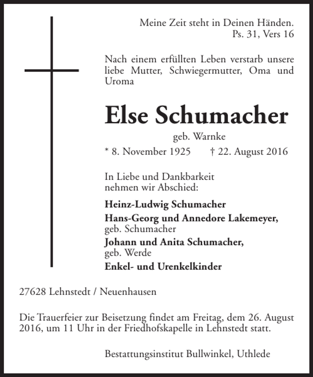 <p>Meine Zeit steht in Deinen Händen.<br />Ps. 31, Vers 16<br />Nach einem erfüllten Leben verstarb unsere<br />liebe Mutter, Schwiegermutter, Oma und<br />Uroma</p><p>Else Schumacher<br />geb. Warnke<br />* 8. November 1925<br />† 22. August 2016</p><p>In Liebe und Dankbarkeit<br />nehmen wir Abschied:<br />Heinz-Ludwig Schumacher<br />Hans-Georg und Annedore Lakemeyer,<br />geb. Schumacher<br />Johann und Anita Schumacher,<br />geb. Werde<br />Enkel- und Urenkelkinder<br />27628 Lehnstedt / Neuenhausen<br />Die Trauerfeier zur Beisetzung findet am Freitag, dem 26. August<br />2016, um 11 Uhr in der Friedhofskapelle in Lehnstedt statt.<br />Bestattungsinstitut Bullwinkel, Uthlede</p>