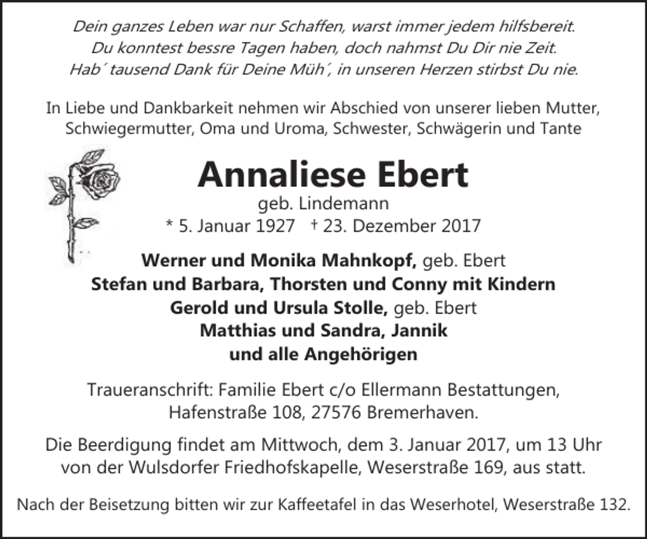 <p>Dein ganzes Leben war nur Schaffen, warst immer jedem hilfsbereit.<br />Du konntest bessre Tagen haben, doch nahmst Du Dir nie Zeit.<br />Hab´ tausend Dank für Deine Müh´, in unseren Herzen stirbst Du nie.<br />In Liebe und Dankbarkeit nehmen wir Abschied von unserer lieben Mutter,<br />Schwiegermutter, Oma und Uroma, Schwester, Schwägerin und Tante</p><p>Annaliese Ebert</p><p>geb. Lindemann<br />* 5. Januar 1927 † 23. Dezember 2017<br />Werner und Monika Mahnkopf, geb. Ebert<br />Stefan und Barbara, Thorsten und Conny mit Kindern<br />Gerold und Ursula Stolle, geb. Ebert<br />Matthias und Sandra, Jannik<br />und alle Angehörigen<br />Traueranschrift: Familie Ebert c/o Ellermann Bestattungen,<br />Hafenstraße 108, 27576 Bremerhaven.<br />Die Beerdigung findet am Mittwoch, dem 3. Januar 2017, um 13 Uhr<br />von der Wulsdorfer Friedhofskapelle, Weserstraße 169, aus statt.<br />Nach der Beisetzung bitten wir zur Kaffeetafel in das Weserhotel, Weserstraße 132.</p>