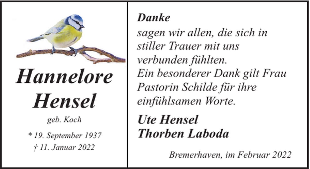 <p>Hannelore<br />Hensel<br />geb. Koch</p><p>* 19. September 1937<br />† 11. Januar 2022</p><p>Danke<br />sagen wir allen, die sich in<br />stiller Trauer mit uns<br />verbunden fühlten.<br />Ein besonderer Dank gilt Frau<br />Pastorin Schilde für ihre<br />einfühlsamen Worte.</p><p>Ute Hensel<br />Thorben Laboda<br />Bremerhaven, im Februar 2022</p>