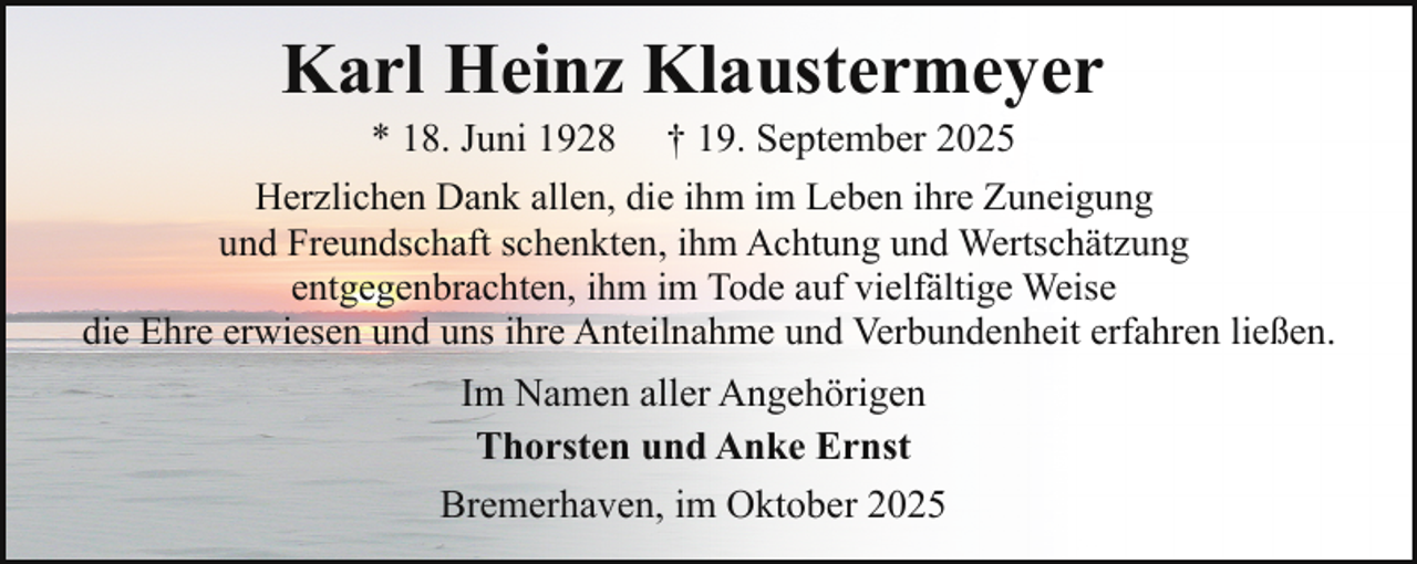 <p>Karl Heinz Klaustermeyer</p><p>* 18. Juni 1928 † 19. September 2025<br />Herzlichen Dank allen, die ihm im Leben ihre Zuneigung<br />und Freundschaft schenkten, ihm Achtung und Wertschätzung<br />entgegenbrachten, ihm im Tode auf vielfältige Weise<br />die Ehre erwiesen und uns ihre Anteilnahme und Verbundenheit erfahren ließen.<br />Im Namen aller Angehörigen<br />Thorsten und Anke Ernst<br />Bremerhaven, im Oktober 2025</p>