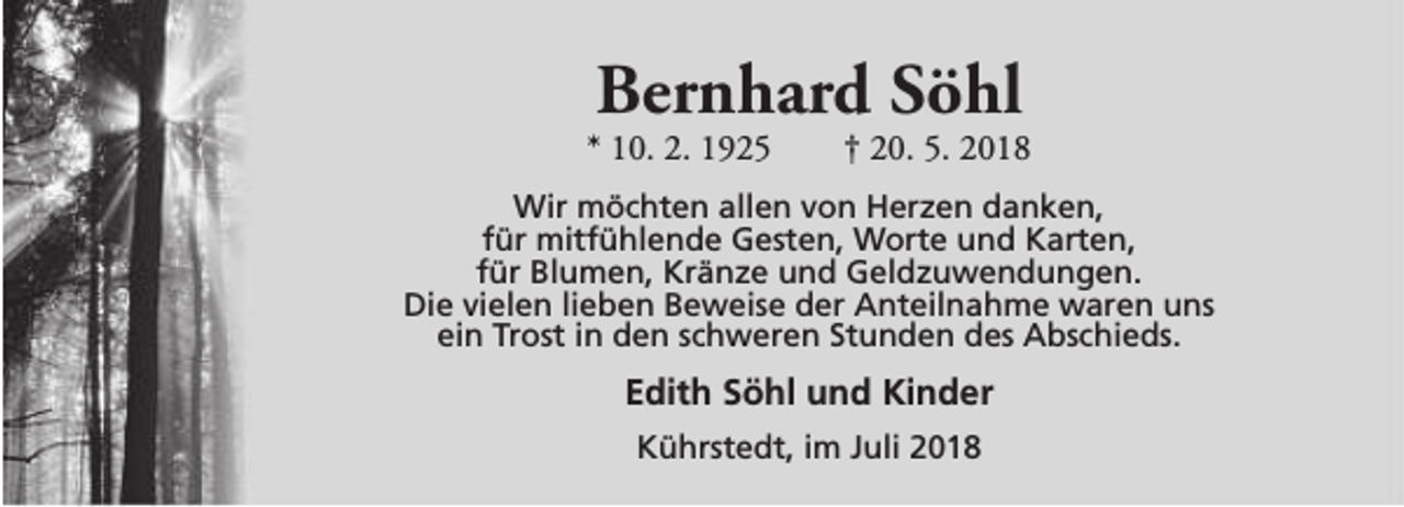 <p>Bernhard Söhl</p><p>* 10. 2. 1925</p><p>† 20. 5. 2018</p><p>Wir möchten allen von Herzen danken,<br />für mitfühlende Gesten, Worte und Karten,<br />für Blumen, Kränze und Geldzuwendungen.<br />Die vielen lieben Beweise der Anteilnahme waren uns<br />ein Trost in den schweren Stunden des Abschieds.</p><p>Edith Söhl und Kinder<br />Kührstedt, im Juli 2018</p>