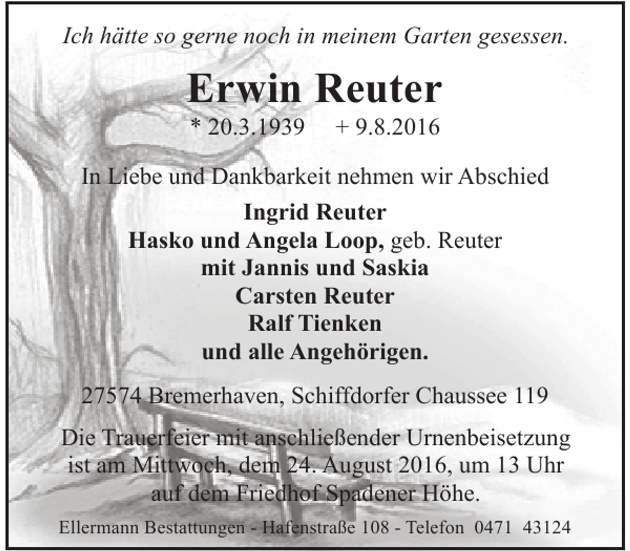 <p>Ich hätte so gerne noch in meinem Garten gesessen.</p><p>Erwin Reuter<br />* 20.3.1939</p><p>+ 9.8.2016</p><p>In Liebe und Dankbarkeit nehmen wir Abschied<br />Ingrid Reuter<br />Hasko und Angela Loop, geb. Reuter<br />mit Jannis und Saskia<br />Carsten Reuter<br />Ralf Tienken<br />und alle Angehörigen.<br />27574 Bremerhaven, Schiffdorfer Chaussee 119<br />Die Trauerfeier mit anschließender Urnenbeisetzung<br />ist am Mittwoch, dem 24. August 2016, um 13 Uhr<br />auf dem Friedhof Spadener Höhe.<br />Ellermann Bestattungen - Hafenstraße 108 - Telefon 0471 43124</p>