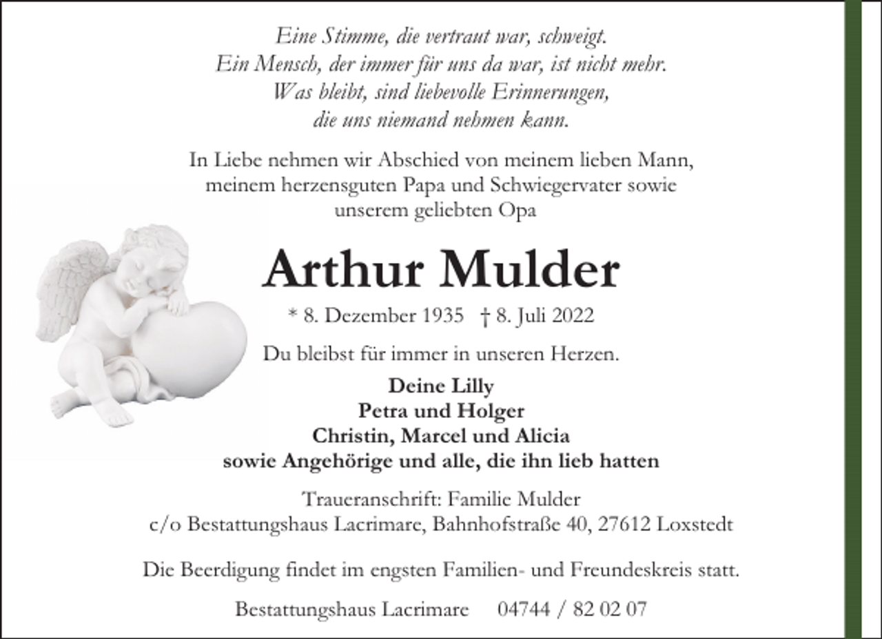 <p>Eine Stimme, die vertraut war, schweigt.<br />Ein Mensch, der immer für uns da war, ist nicht mehr.<br />Was bleibt, sind liebevolle Erinnerungen,<br />die uns niemand nehmen kann.<br />In Liebe nehmen wir Abschied von meinem lieben Mann,<br />meinem herzensguten Papa und Schwiegervater sowie<br />unserem geliebten Opa</p><p>Arthur Mulder<br />* 8. Dezember 1935 † 8. Juli 2022</p><p>Du bleibst für immer in unseren Herzen.<br />Deine Lilly<br />Petra und Holger<br />Christin, Marcel und Alicia<br />sowie Angehörige und alle, die ihn lieb hatten<br />Traueranschrift: Familie Mulder<br />c/o Bestattungshaus Lacrimare, Bahnhofstraße 40, 27612 Loxstedt<br />Die Beerdigung findet im engsten Familien- und Freundeskreis statt.<br />Bestattungshaus Lacrimare</p><p>04744 / 82 02 07</p>