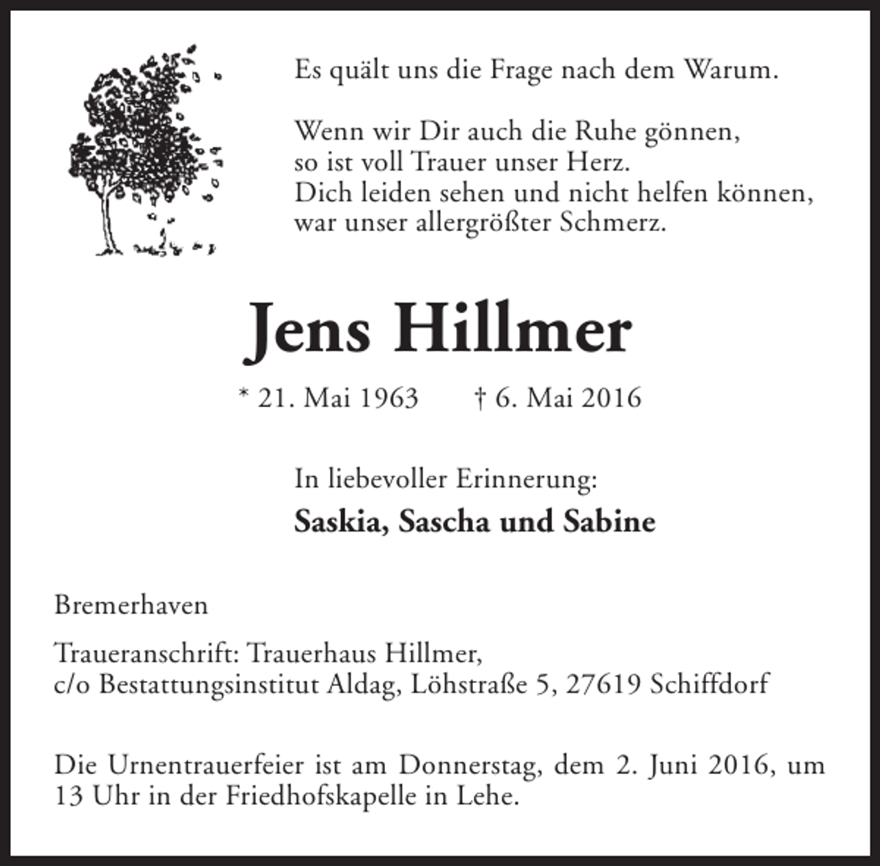 <p>Es quält uns die Frage nach dem Warum.<br />Wenn wir Dir auch die Ruhe gönnen,<br />so ist voll Trauer unser Herz.<br />Dich leiden sehen und nicht helfen können,<br />war unser allergrößter Schmerz.</p><p>Jens Hillmer<br />* 21. Mai 1963</p><p>† 6. Mai 2016</p><p>In liebevoller Erinnerung:</p><p>Saskia, Sascha und Sabine<br />Bremerhaven<br />Traueranschrift: Trauerhaus Hillmer,<br />c/o Bestattungsinstitut Aldag, Löhstraße 5, 27619 Schiffdorf<br />Die Urnentrauerfeier ist am Donnerstag, dem 2. Juni 2016, um<br />13 Uhr in der Friedhofskapelle in Lehe.</p>