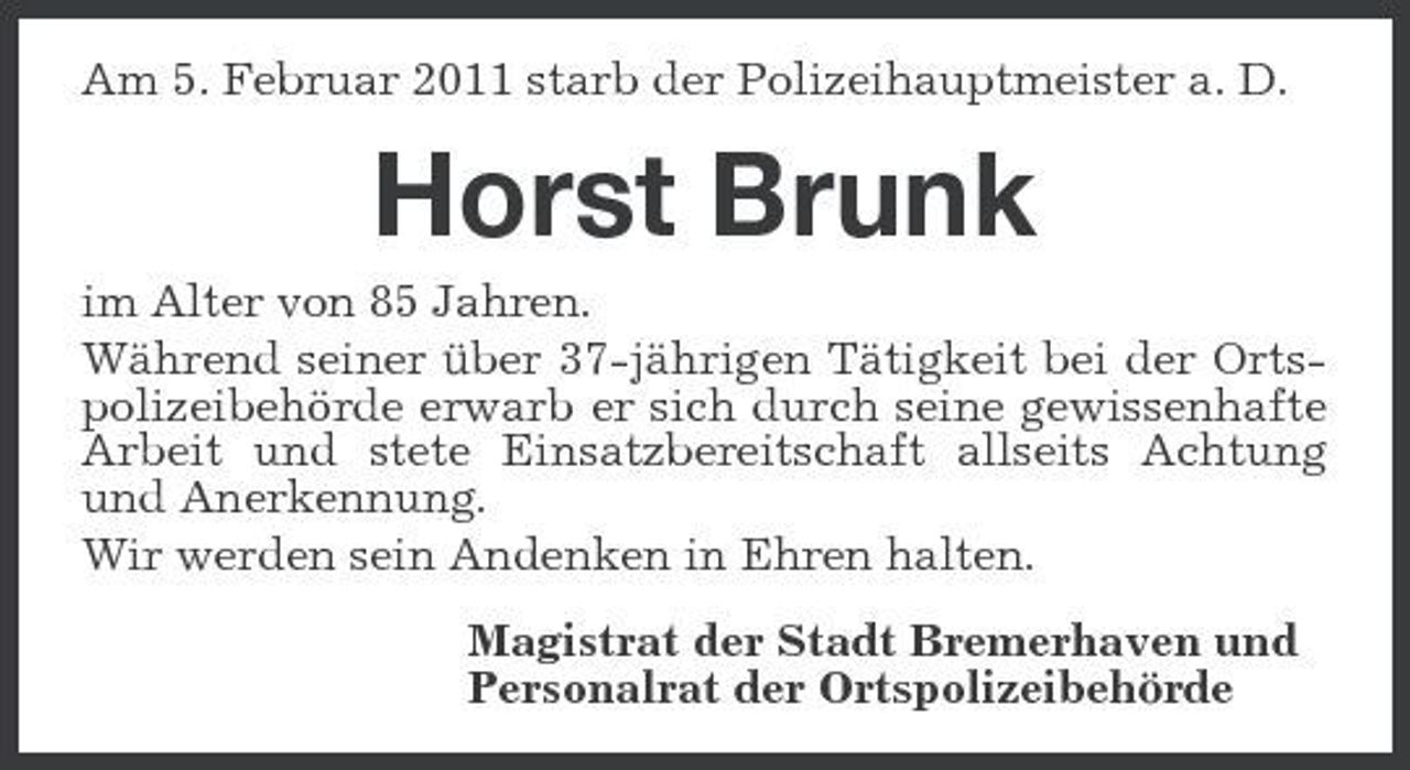 <p>Am 5. Februar 2011 starb der Polizeihauptmeister a. D.</p><p>Horst Brunk<br />im Alter von 85 Jahren. Während seiner über 37-jährigen Tätigkeit bei der Ortspolizeibehörde erwarb er sich durch seine gewissenhafte Arbeit und stete Einsatzbereitschaft allseits Achtung und Anerkennung. Wir werden sein Andenken in Ehren halten. Magistrat der Stadt Bremerhaven und Personalrat der Ortspolizeibehörde</p>