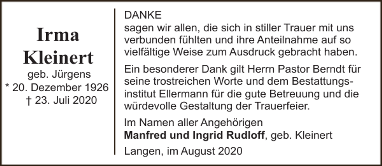 <p>Irma<br />Kleinert</p><p>geb. Jürgens<br />* 20. Dezember 1926<br />† 23. Juli 2020</p><p>DANKE<br />sagen wir allen, die sich in stiller Trauer mit uns<br />verbunden fühlten und ihre Anteilnahme auf so<br />vielfältige Weise zum Ausdruck gebracht haben.<br />Ein besonderer Dank gilt Herrn Pastor Berndt für<br />seine trostreichen Worte und dem Bestattungsinstitut Ellermann für die gute Betreuung und die<br />würdevolle Gestaltung der Trauerfeier.<br />Im Namen aller Angehörigen<br />Manfred und Ingrid Rudloff, geb. Kleinert<br />Langen, im August 2020</p>