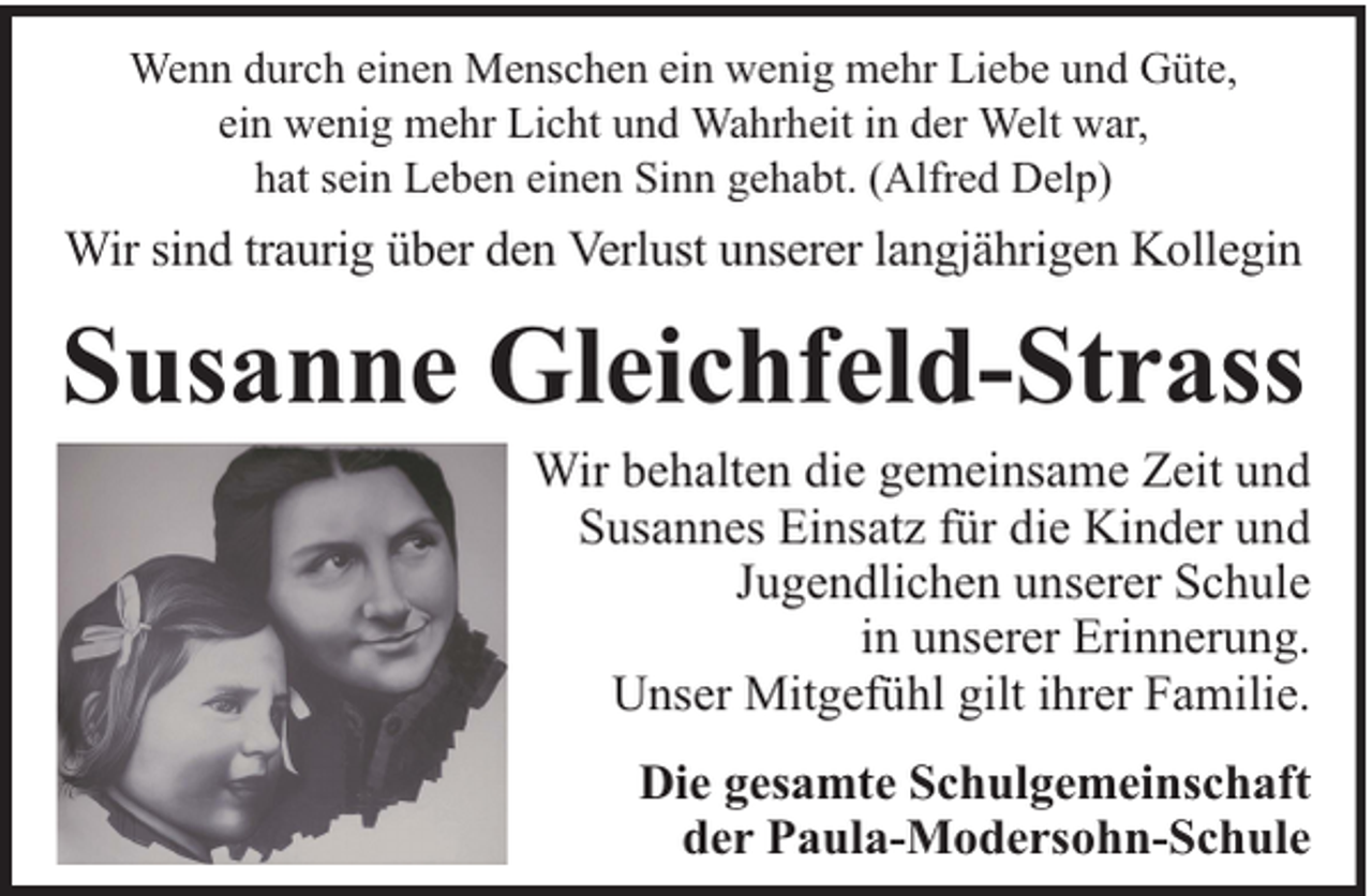 <p>Wenn durch einen Menschen ein wenig mehr Liebe und Güte,<br />ein wenig mehr Licht und Wahrheit in der Welt war,<br />hat sein Leben einen Sinn gehabt. (Alfred Delp)</p><p>Wir sind traurig über den Verlust unserer langjährigen Kollegin</p><p>Susanne Gleichfeld-Strass</p><p>Wir behalten die gemeinsame Zeit und<br />Susannes Einsatz für die Kinder und<br />Jugendlichen unserer Schule<br />in unserer Erinnerung.<br />Unser Mitgefühl gilt ihrer Familie.<br />Die gesamte Schulgemeinschaft<br />der Paula-Modersohn-Schule</p>