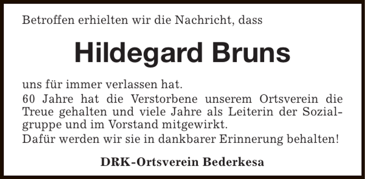 <p>Betroffen erhielten wir die Nachricht, dass</p><p>Hildegard Bruns<br />uns für immer verlassen hat.<br />60 Jahre hat die Verstorbene unserem Ortsverein die<br />Treue gehalten und viele Jahre als Leiterin der Sozialgruppe und im Vorstand mitgewirkt.<br />Dafür werden wir sie in dankbarer Erinnerung behalten!<br />DRK-Ortsverein Bederkesa</p>
