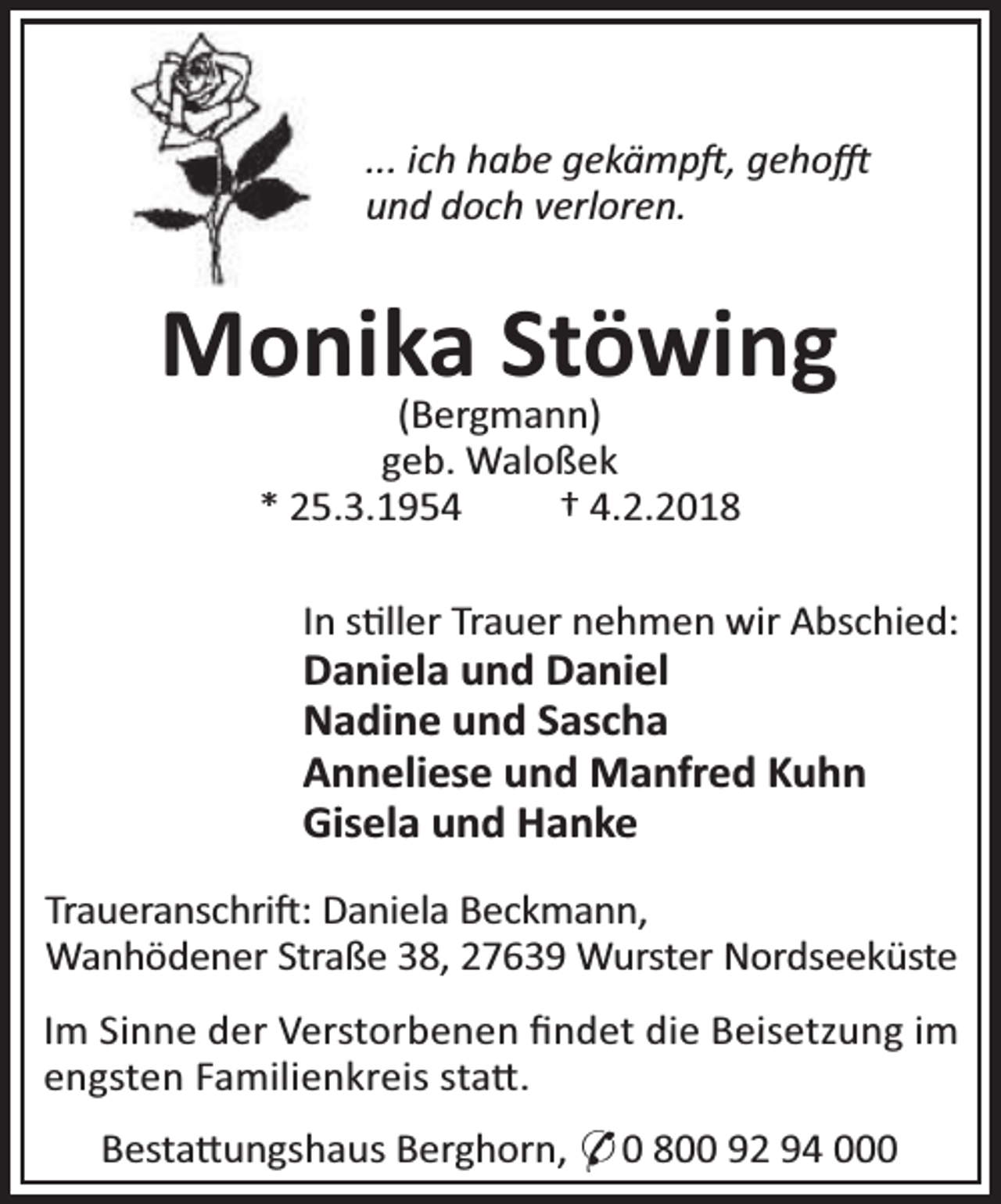 <p>... ich habe gekämp , geho<br />und doch verloren.</p><p>Monika Stöwing<br />(Bergmann)<br />geb. Waloßek<br />* 25.3.1954<br />† 4.2.2018</p><p>In s ller Trauer nehmen wir Abschied:</p><p>Daniela und Daniel<br />Nadine und Sascha<br />Anneliese und Manfred Kuhn<br />Gisela und Hanke</p><p>Traueranschri : Daniela Beckmann,<br />Wanhödener Straße 38, 27639 Wurster Nordseeküste<br />Im Sinne der Verstorbenen ﬁndet die Beisetzung im<br />engsten Familienkreis sta .<br />Besta ungshaus Berghorn, * 0 800 92 94 000</p>