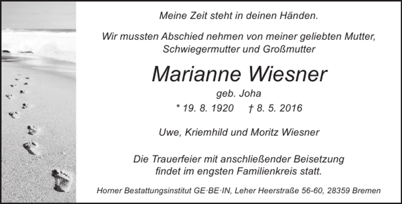 <p>Meine Zeit steht in deinen Händen.<br />Wir mussten Abschied nehmen von meiner geliebten Mutter,<br />Schwiegermutter und Großmutter</p><p>Marianne Wiesner<br />geb. Joha<br />* 19. 8. 1920 † 8. 5. 2016</p><p>Uwe, Kriemhild und Moritz Wiesner<br />Die Trauerfeier mit anschließender Beisetzung<br />findet im engsten Familienkreis statt.<br />Horner Bestattungsinstitut GE·BE·IN, Leher Heerstraße 56-60, 28359 Bremen</p>