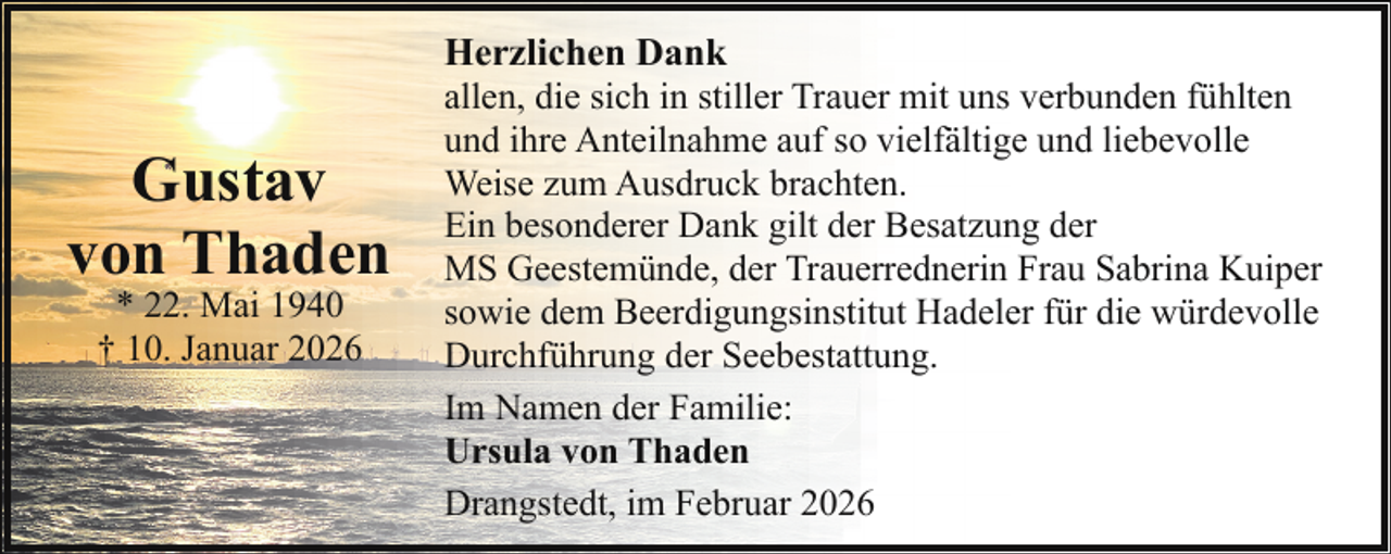 <p>Gustav<br />von Thaden<br />* 22. Mai 1940<br />† 10. Januar 2026</p><p>Herzlichen Dank<br />allen, die sich in stiller Trauer mit uns verbunden fühlten<br />und ihre Anteilnahme auf so vielfältige und liebevolle<br />Weise zum Ausdruck brachten.<br />Ein besonderer Dank gilt der Besatzung der<br />MS Geestemünde, der Trauerrednerin Frau Sabrina Kuiper<br />sowie dem Beerdigungsinstitut Hadeler für die würdevolle<br />Durchführung der Seebestattung.<br />Im Namen der Familie:<br />Ursula von Thaden<br />Drangstedt, im Februar 2026</p>