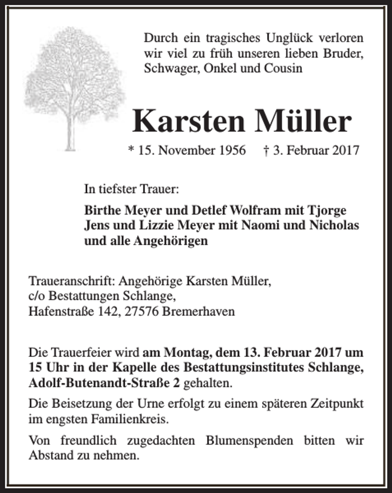 <p>Durch ein tragisches Unglück verloren<br />wir viel zu früh unseren lieben Bruder,<br />Schwager, Onkel und Cousin</p><p>Karsten Müller</p><p>* 15. November 1956</p><p>† 3. Februar 2017</p><p>In tiefster Trauer:<br />Birthe Meyer und Detlef Wolfram mit Tjorge<br />Jens und Lizzie Meyer mit Naomi und Nicholas<br />und alle Angehörigen<br />Traueranschrift: Angehörige Karsten Müller,<br />c/o Bestattungen Schlange,<br />Hafenstraße 142, 27576 Bremerhaven<br />Die Trauerfeier wird am Montag, dem 13. Februar 2017 um<br />15 Uhr in der Kapelle des Bestattungsinstitutes Schlange,<br />Adolf-Butenandt-Straße 2 gehalten.<br />Die Beisetzung der Urne erfolgt zu einem späteren Zeitpunkt<br />im engsten Familienkreis.<br />Von freundlich zugedachten Blumenspenden bitten wir<br />Abstand zu nehmen.</p>