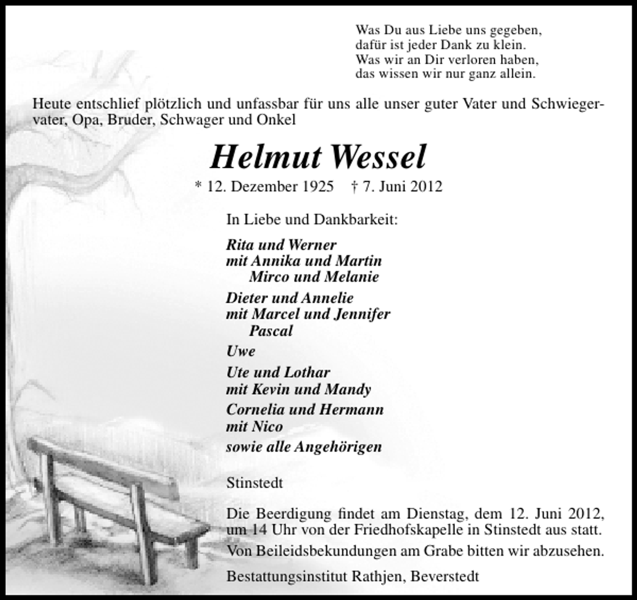 <p>Was Du aus Liebe uns gegeben,<br />dafür ist jeder Dank zu klein.<br />Was wir an Dir verloren haben,<br />das wissen wir nur ganz allein.</p><p>Heute entschlief plötzlich und unfassbar für uns alle unser guter Vater und Schwiegervater, Opa, Bruder, Schwager und Onkel</p><p>Helmut Wessel</p><p>* 12. Dezember 1925</p><p>† 7. Juni 2012</p><p>In Liebe und Dankbarkeit:<br />Rita und Werner<br />mit Annika und Martin<br />Mirco und Melanie<br />Dieter und Annelie<br />mit Marcel und Jennifer<br />Pascal<br />Uwe<br />Ute und Lothar<br />mit Kevin und Mandy<br />Cornelia und Hermann<br />mit Nico<br />sowie alle Angehörigen<br />Stinstedt<br />Die Beerdigung ﬁndet am Dienstag, dem 12. Juni 2012,<br />um 14 Uhr von der Friedhofskapelle in Stinstedt aus statt.<br />Von Beileidsbekundungen am Grabe bitten wir abzusehen.<br />Bestattungsinstitut Rathjen, Beverstedt</p>