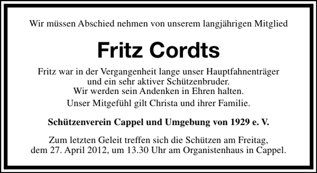 <p>Wir müssen Abschied nehmen von unserem langjährigen Mitglied</p>
<p>Fritz Cordts<br />Fritz war in der Vergangenheit lange unser Hauptfahnenträger<br />und ein sehr aktiver Schützenbruder.<br />Wir werden sein Andenken in Ehren halten.<br />Unser Mitgefühl gilt Christa und ihrer Familie.<br />Schützenverein Cappel und Umgebung von 1929 e. V.<br />Zum letzten Geleit treffen sich die Schützen am Freitag,<br />dem 27. April 2012, um 13.30 Uhr am Organistenhaus in Cappel.</p>