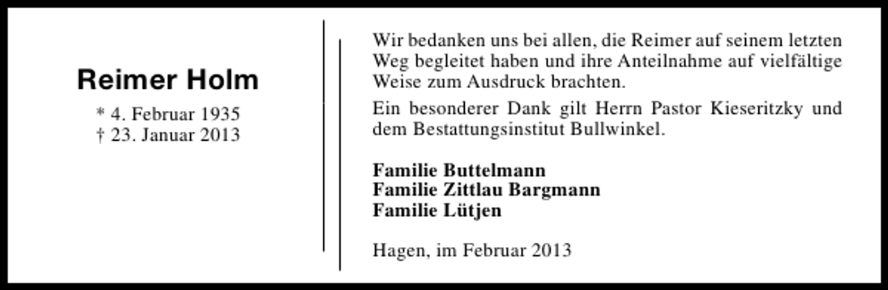 <p>Reimer Holm<br />* 4. Februar 1935<br />† 23. Januar 2013</p><p>Wir bedanken uns bei allen, die Reimer auf seinem letzten<br />Weg begleitet haben und ihre Anteilnahme auf vielfältige<br />Weise zum Ausdruck brachten.<br />Ein besonderer Dank gilt Herrn Pastor Kieseritzky und<br />dem Bestattungsinstitut Bullwinkel.<br />Familie Buttelmann<br />Familie Zittlau Bargmann<br />Familie Lütjen<br />Hagen, im Februar 2013</p>