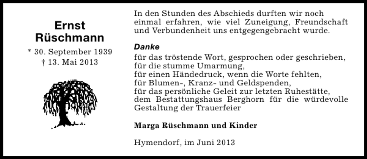 <p>Ernst<br />Rüschmann<br />* 30. September 1939<br />† 13. Mai 2013</p><p>In den Stunden des Abschieds durften wir noch<br />einmal erfahren, wie viel Zuneigung, Freundschaft<br />und Verbundenheit uns entgegengebracht wurde.<br />Danke<br />für das tröstende Wort, gesprochen oder geschrieben,<br />für die stumme Umarmung,<br />für einen Händedruck, wenn die Worte fehlten,<br />für Blumen-, Kranz- und Geldspenden,<br />für das persönliche Geleit zur letzten Ruhestätte,<br />dem Bestattungshaus Berghorn für die würdevolle<br />Gestaltung der Trauerfeier<br />Marga Rüschmann und Kinder<br />Hymendorf, im Juni 2013</p>